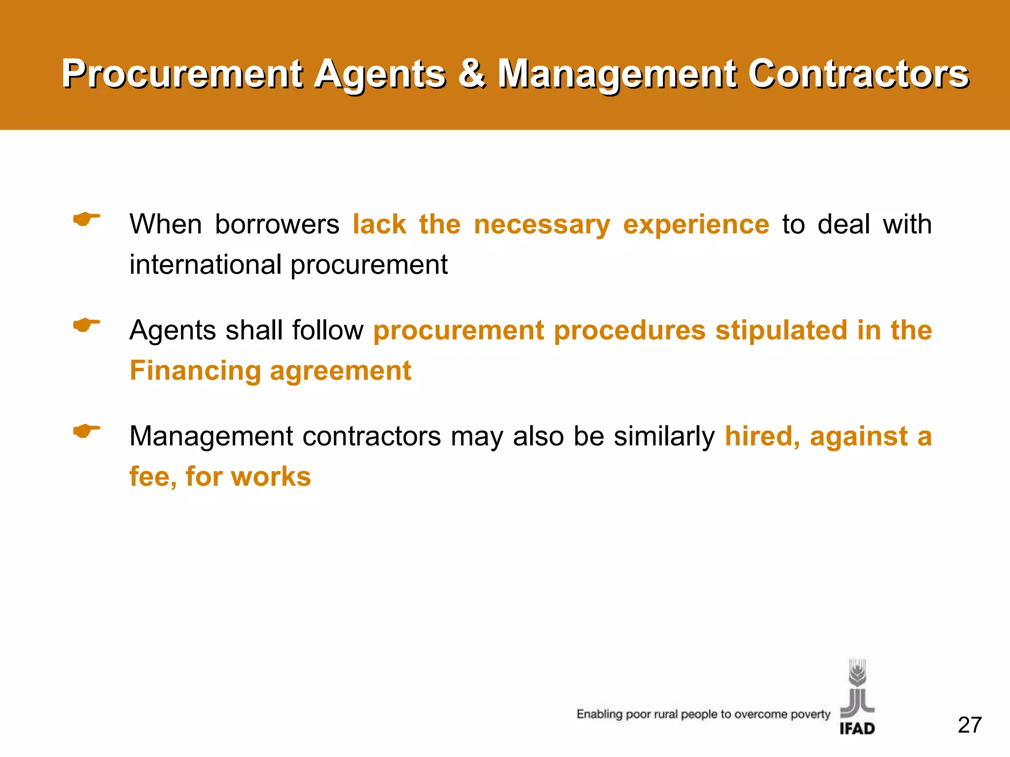 Procurement Agents & Management Contractors When borrowers  lack the necessary experience   to deal with international procurement  Agents shall follow  procurement procedures stipulated in the Financing agreement Management contractors may also be similarly  hired, against a fee, for works 