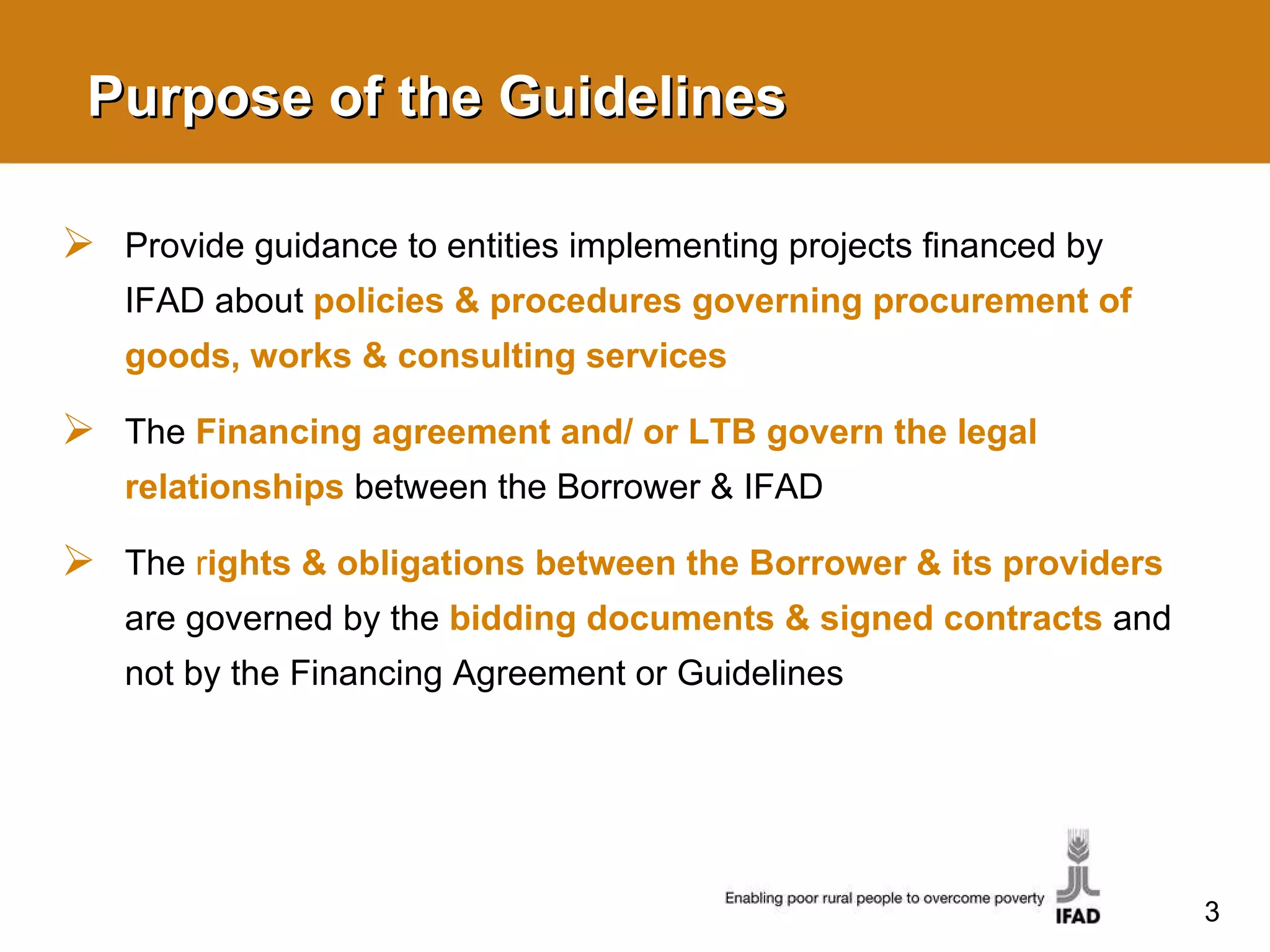 Purpose of the Guidelines Provide guidance to entities implementing projects financed by IFAD about  policies & procedures governing procurement of goods, works & consulting services The  Financing agreement and/ or LTB govern the legal relationships   between the Borrower & IFAD  The  r ights & obligations between the Borrower & its providers   are governed by the  bidding documents & signed contracts  and not by the Financing Agreement or Guidelines 