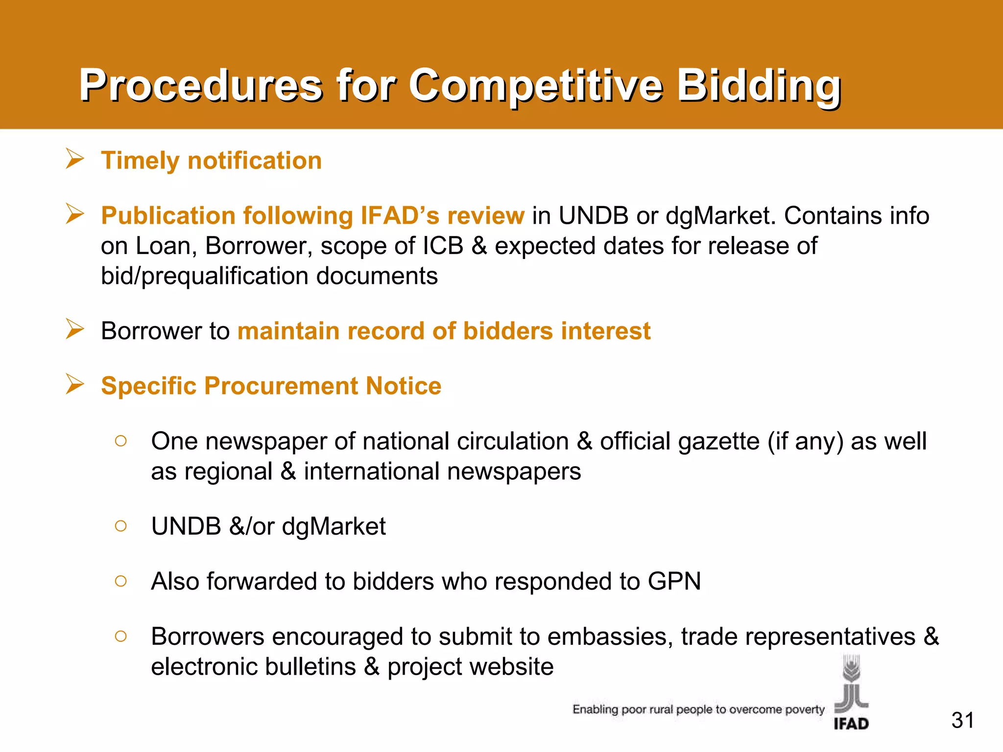 Procedures for Competitive Bidding Timely notification  Publication following IFAD’s review  in UNDB or  dgMarket . Contains info on Loan, Borrower, scope of ICB & expected dates for release of bid/prequalification documents Borrower to  maintain record of bidders interest Specific Procurement Notice One newspaper of national circulation & official gazette (if any) as well as regional & international newspapers UNDB &/or dgMarket  Also forwarded to bidders who responded to GPN Borrowers encouraged to submit to embassies, trade representatives & electronic bulletins & project website 