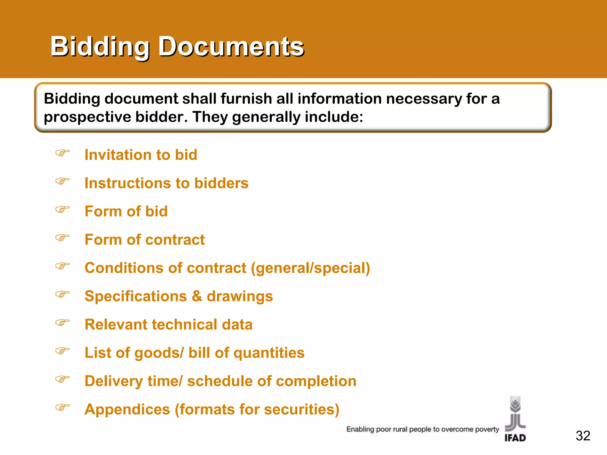 Bidding Documents Invitation to bid Instructions to bidders Form of bid Form of contract Conditions of contract (general/special) Specifications & drawings Relevant technical data List of goods/ bill of quantities Delivery time/ schedule of completion Appendices (formats for securities) Bidding document shall furnish all information necessary for a prospective bidder. They generally include: 