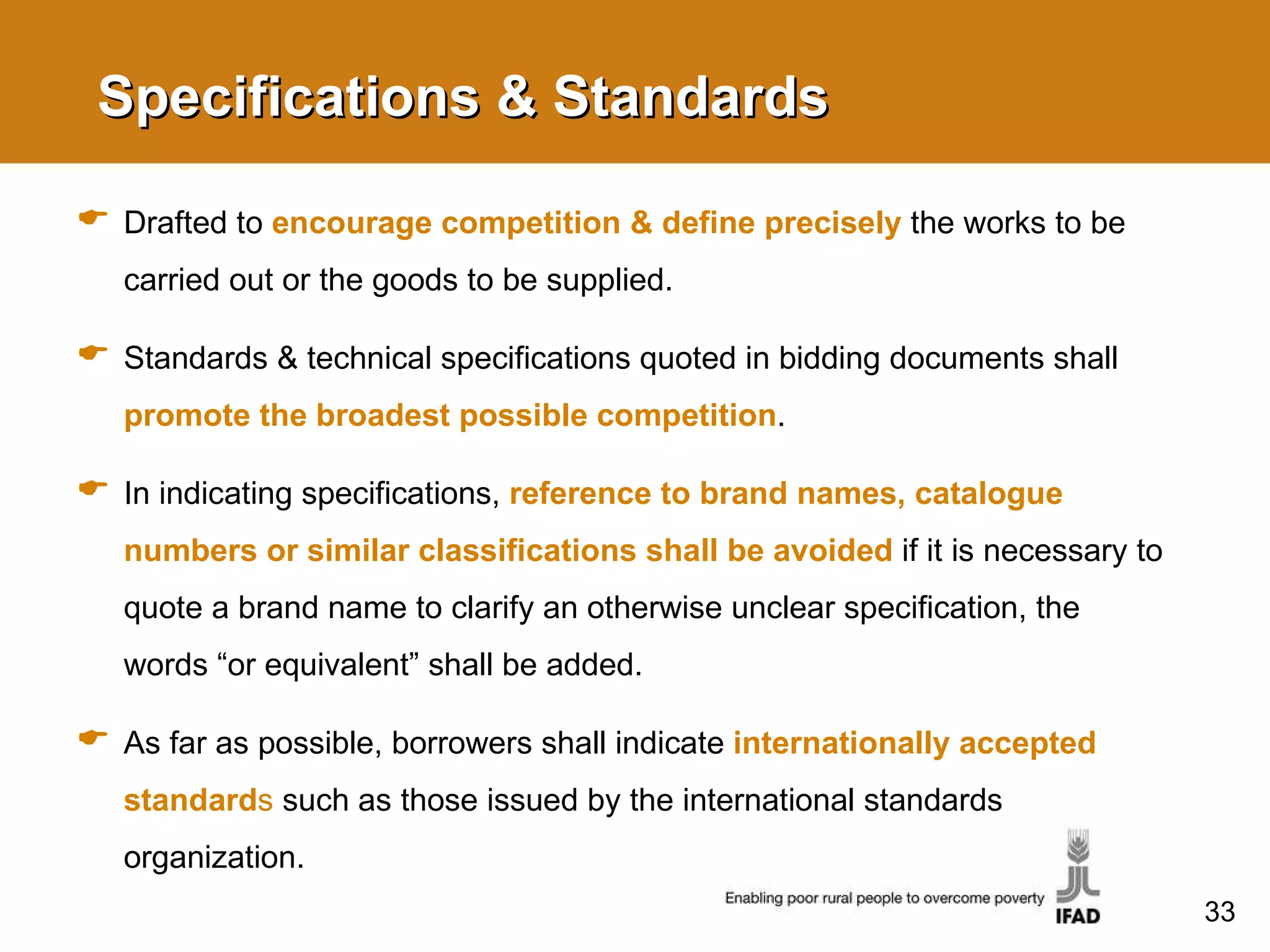 Specifications & Standards Drafted to  encourage competition & define precisely  the works to be carried out or the goods to be supplied. Standards & technical specifications quoted in bidding documents shall  promote the broadest possible competition . In indicating specifications,  reference to brand names, catalogue numbers or similar classifications shall be avoided  if it is necessary to quote a brand name to clarify an otherwise unclear specification, the words “or equivalent” shall be added.  As far as possible, borrowers shall indicate  internationally accepted standard s  such as those issued by the international standards organization. 