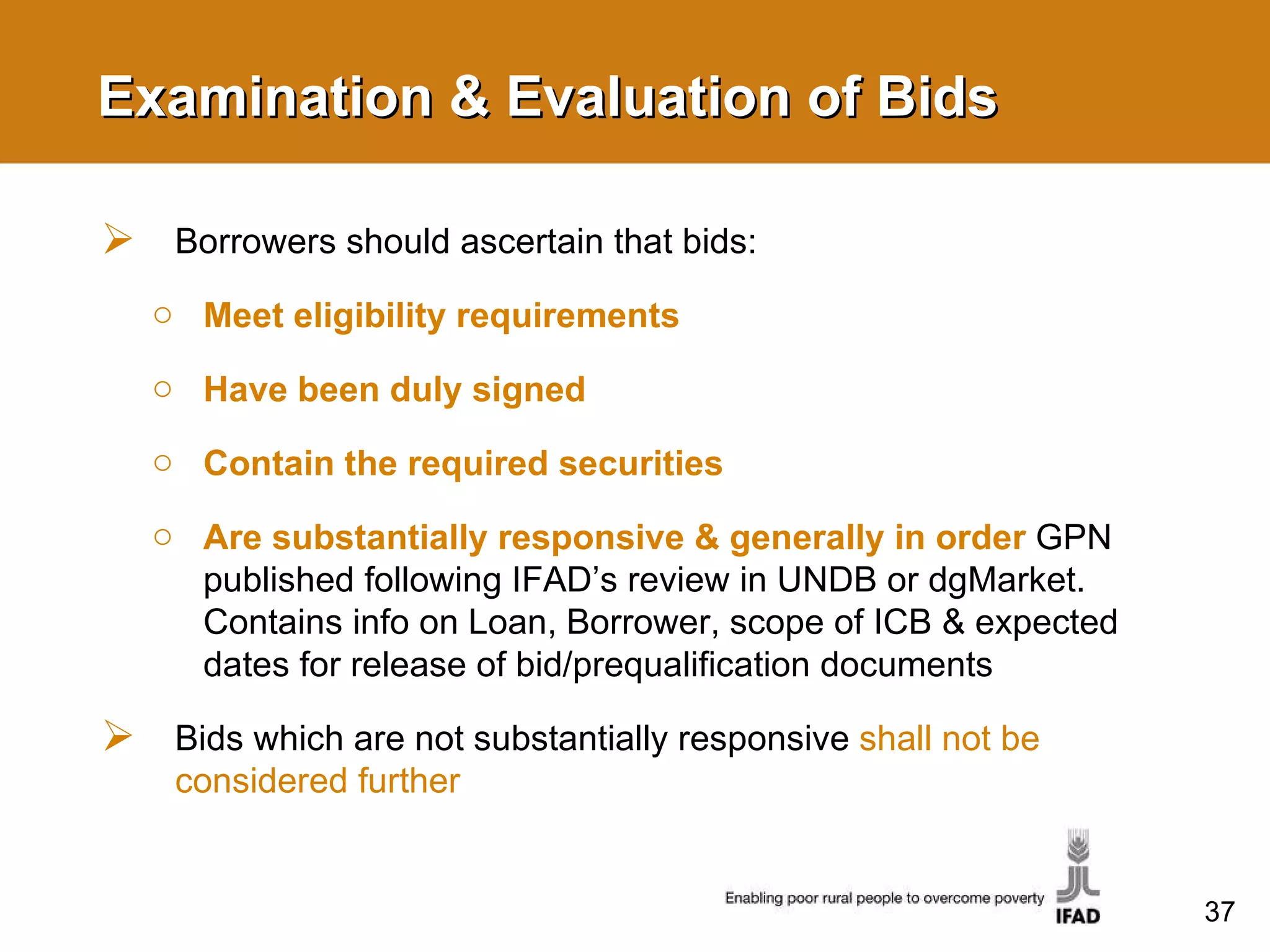 Examination & Evaluation of Bids Borrowers should ascertain that bids: Meet eligibility requirements Have been duly signed Contain the required securities Are substantially responsive & generally in order   GPN published following IFAD’s review in UNDB or dgMarket. Contains info on Loan, Borrower, scope of ICB & expected dates for release of bid/prequalification documents Bids which are not substantially responsive  shall not be considered further 