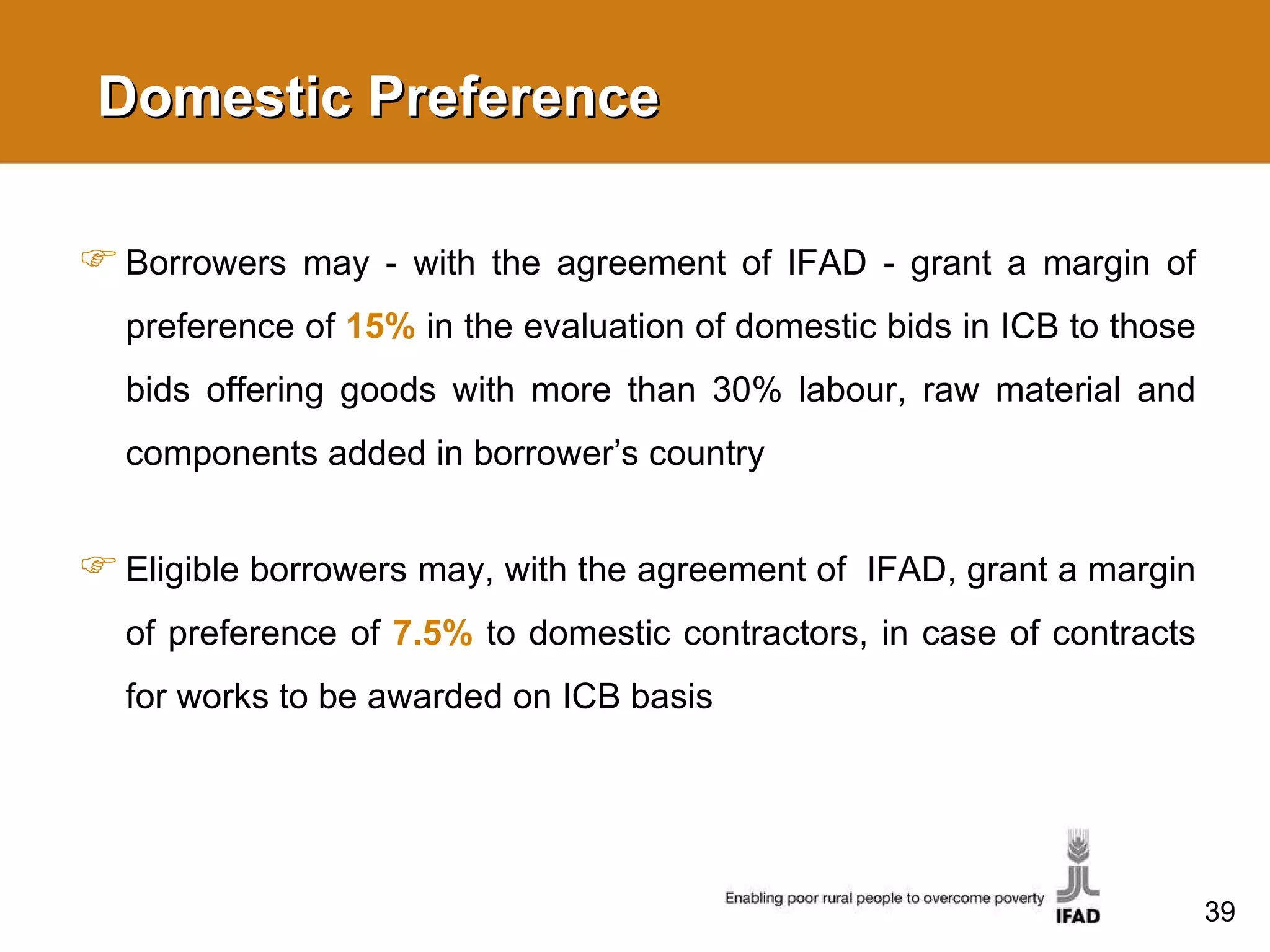 Domestic Preference Borrowers may - with the agreement of IFAD - grant a margin of preference of  15%  in the evaluation of domestic bids in ICB to those bids offering goods with more than 30%  labour , raw material and components added in borrower’s country Eligible borrowers may, with the agreement of  IFAD, grant a margin of preference of  7.5%   to domestic contractors, in case of contracts for works to be awarded on ICB basis 