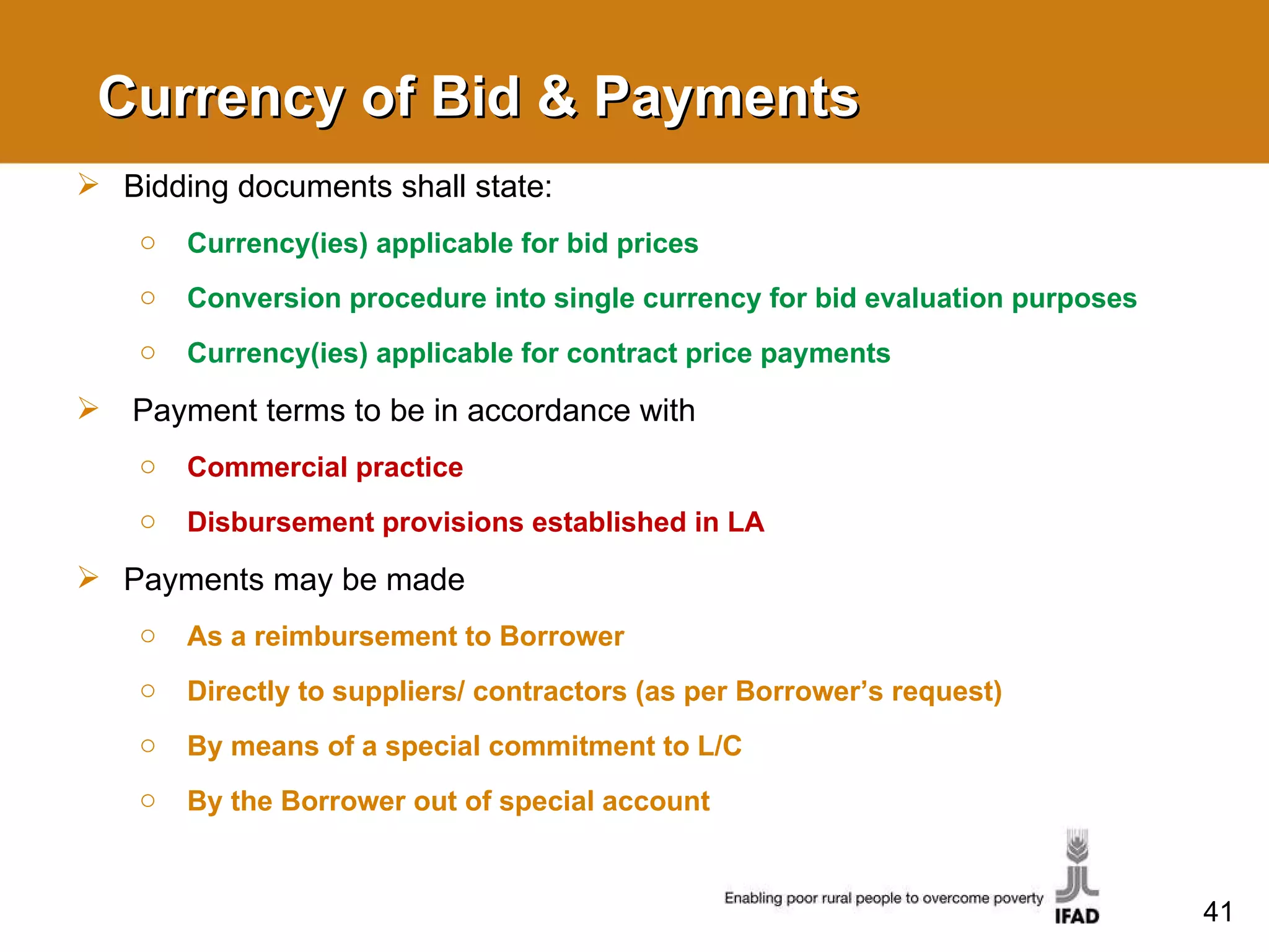 Currency of Bid & Payments Bidding documents shall state: Currency(ies) applicable for bid prices Conversion procedure into single currency for bid evaluation purposes Currency(ies) applicable for contract price payments  Payment terms to be in accordance with Commercial practice Disbursement provisions established in LA Payments may be made As a reimbursement to Borrower Directly to suppliers/ contractors (as per Borrower’s request) By means of a special commitment to L/C By the Borrower out of special account  