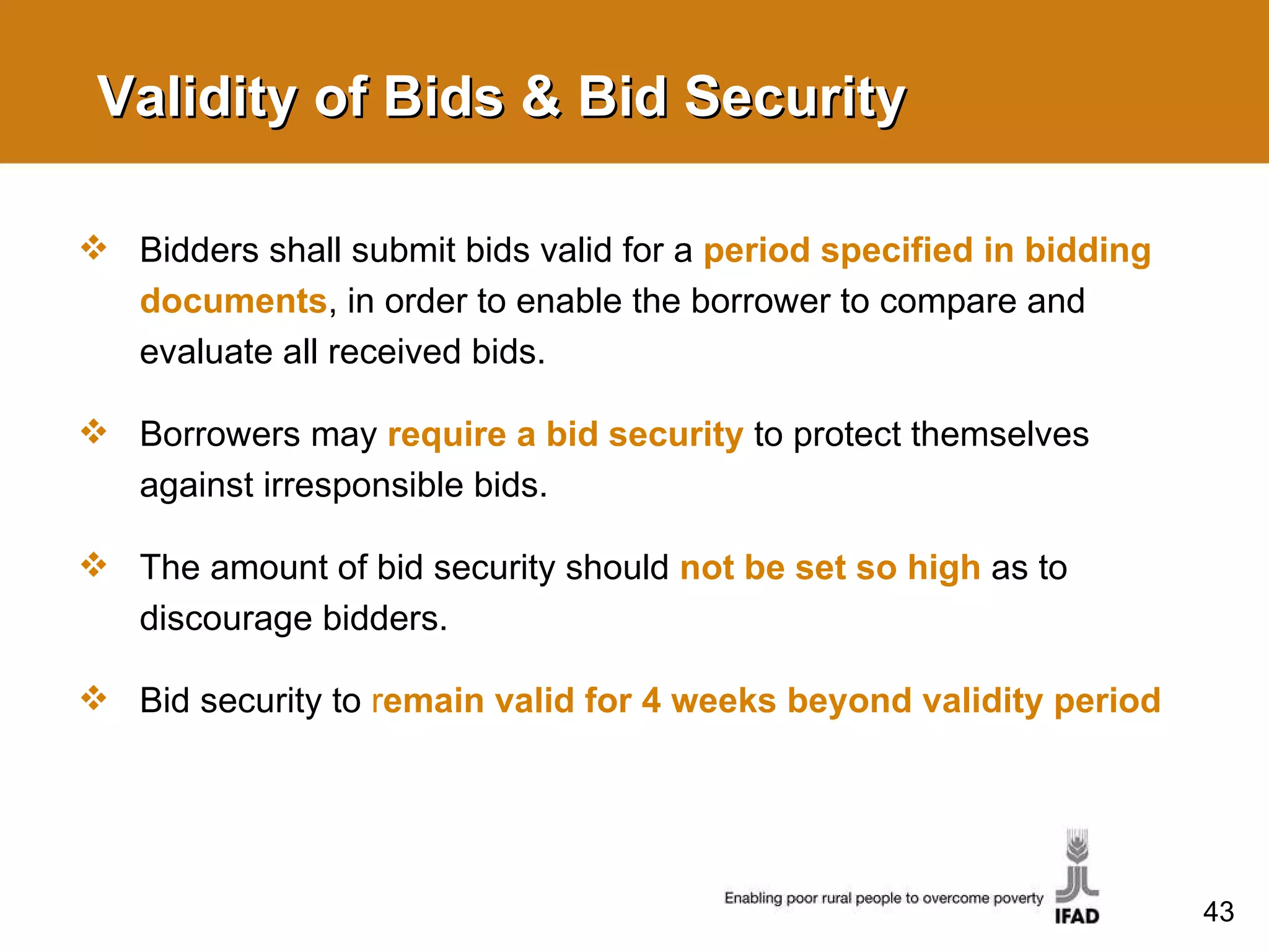 Validity of Bids & Bid Security Bidders shall submit bids valid for a  period specified in bidding documents , in order to enable the borrower to compare and evaluate all received bids. Borrowers may  require a bid security   to protect themselves against irresponsible bids.  The amount of bid security should  not be set so high   as to discourage bidders.  Bid security to  r emain valid for 4 weeks beyond validity period 