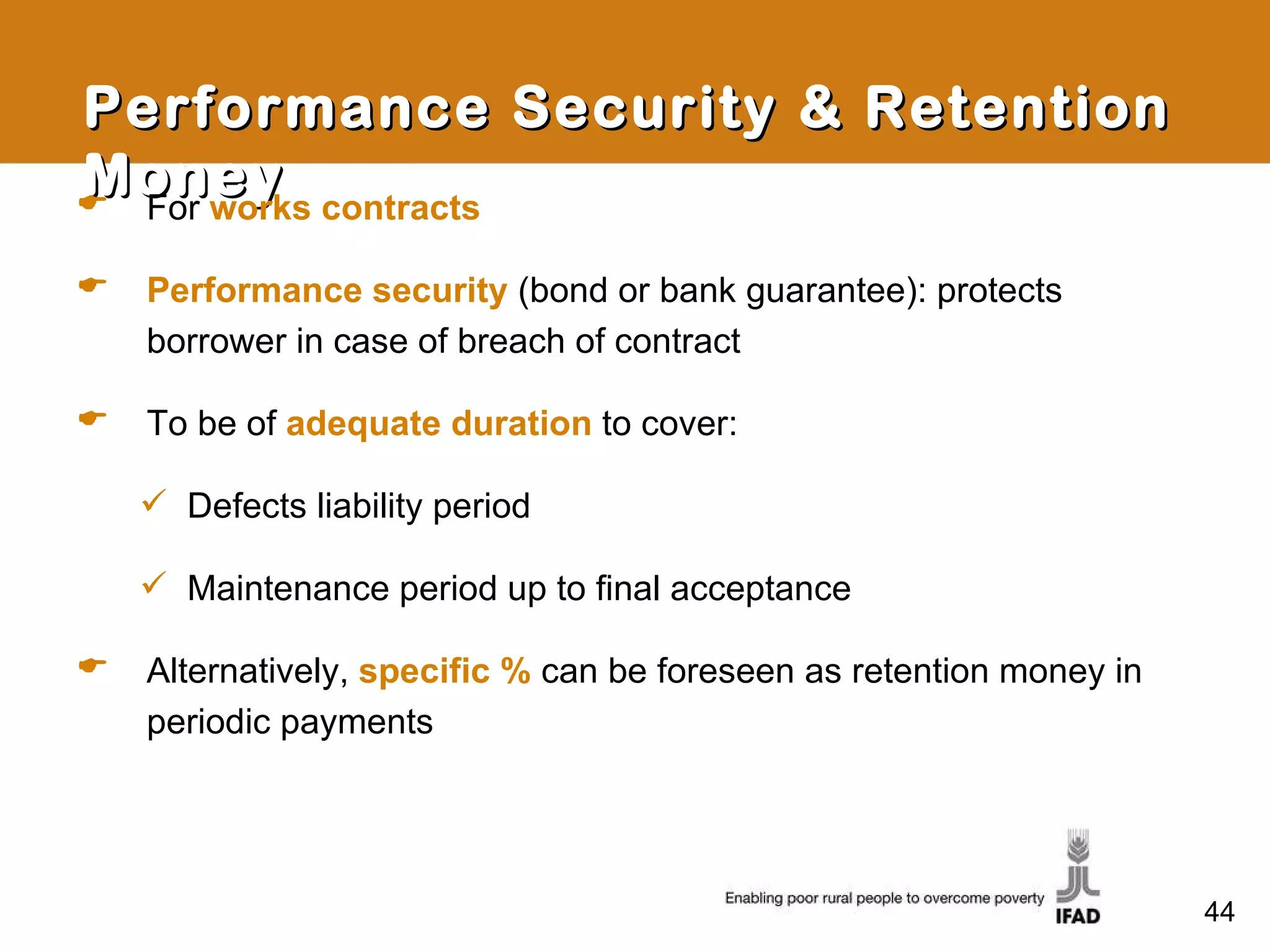Performance Security & Retention Money For  works contracts Performance security   (bond or bank guarantee): protects borrower in case of breach of contract To be of  adequate duration   to cover: Defects liability period Maintenance period up to final acceptance Alternatively,  specific %  can be foreseen as retention money in periodic payments 