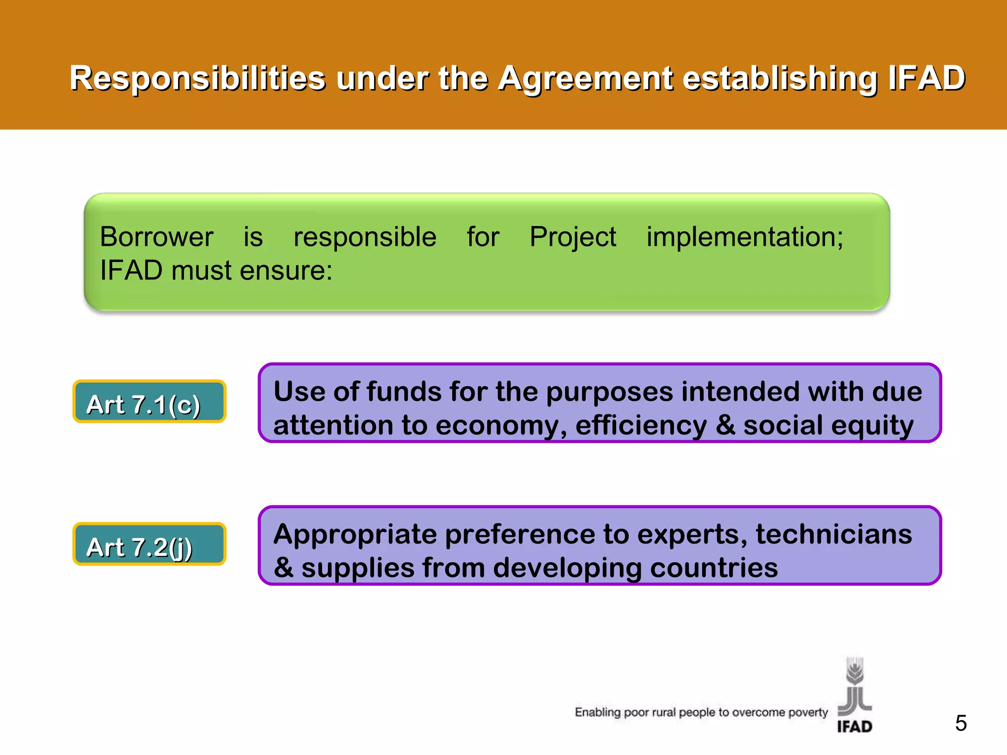 Responsibilities under the Agreement establishing IFAD Art 7.1(c) Use of funds for the purposes intended with due attention to economy, efficiency & social equity Art 7.2(j) Appropriate preference to experts, technicians & supplies from developing countries Borrower is responsible for Project implementation;  IFAD must ensure: 