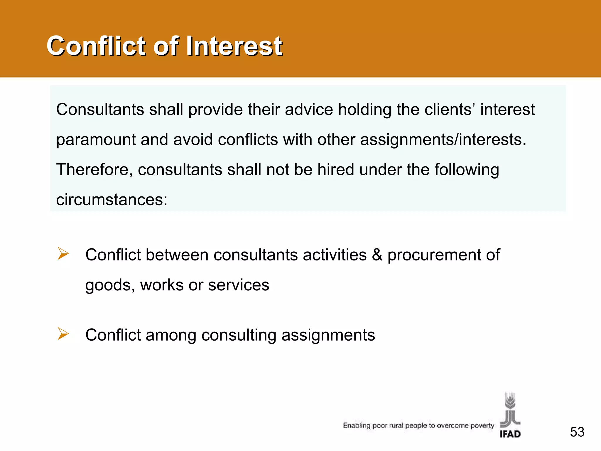 Conflict of Interest Conflict between consultants activities & procurement of goods, works or services  Conflict among consulting assignments Consultants shall provide their advice holding the clients’ interest paramount and avoid conflicts with other assignments/interests. Therefore, consultants shall not be hired under the following circumstances: 