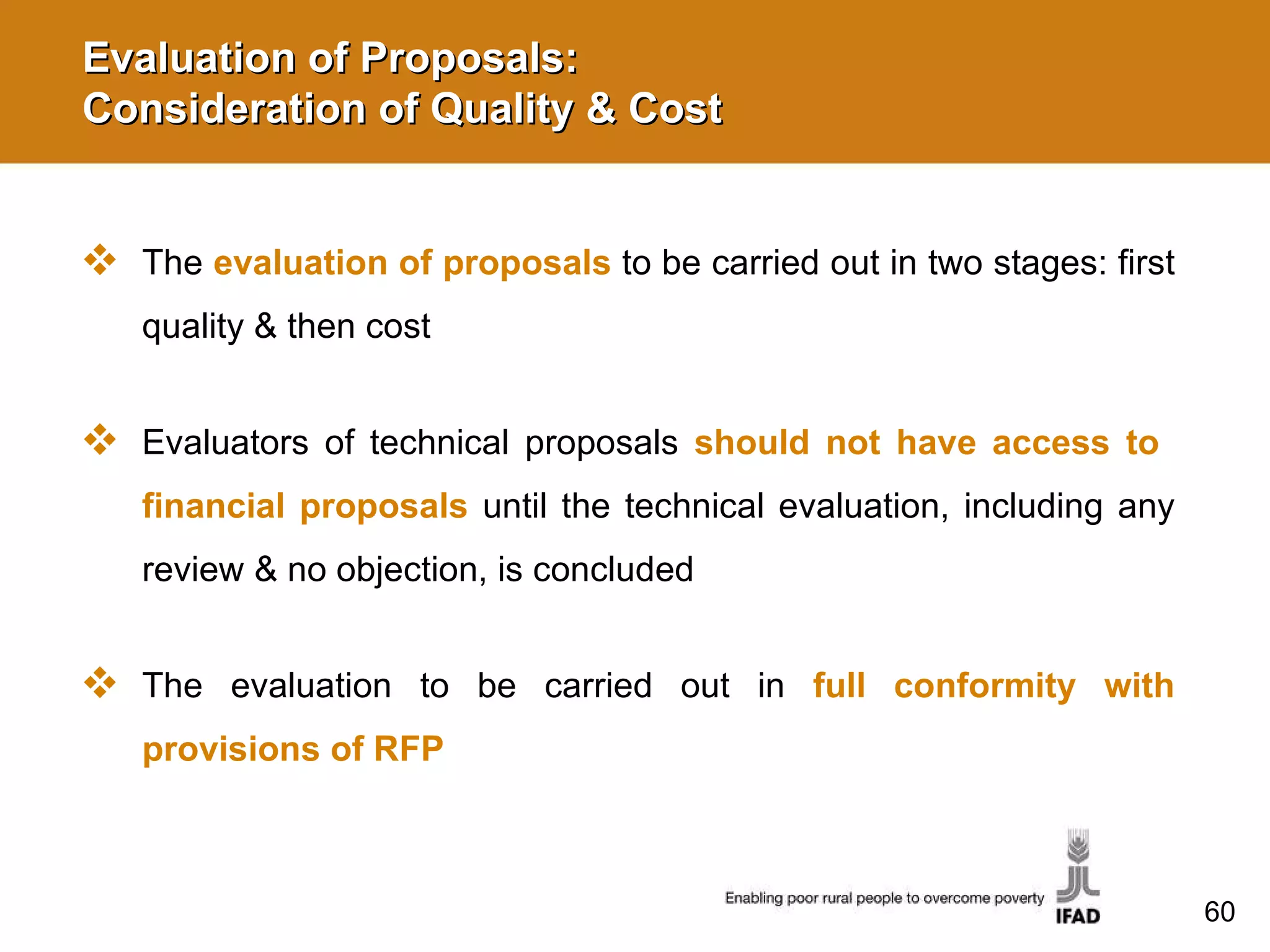 Evaluation of Proposals:  Consideration of Quality & Cost The  evaluation of proposals   to be carried out in two stages: first quality & then cost Evaluators of technical proposals  should not have access to  financial proposals  until the technical evaluation, including any review & no objection, is concluded The evaluation to be carried out in   full conformity with provisions of RFP 