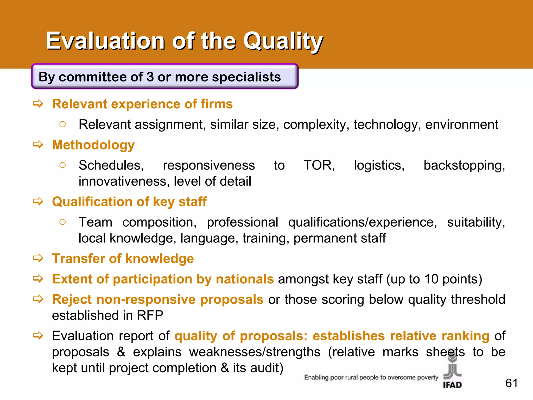 Evaluation of the Quality Relevant experience of firms Relevant assignment, similar size, complexity, technology, environment Methodology Schedules, responsiveness to TOR, logistics, backstopping, innovativeness, level of detail Qualification of key staff Team composition, professional qualifications/experience, suitability, local knowledge, language, training, permanent staff Transfer of knowledge Extent of participation by nationals   amongst key staff (up to 10 points) Reject non-responsive proposals   or those scoring below quality threshold established in RFP Evaluation report of  quality of proposals: establishes relative ranking   of proposals & explains weaknesses/strengths (relative marks sheets to be kept until project completion & its audit) By committee of 3 or more specialists 
