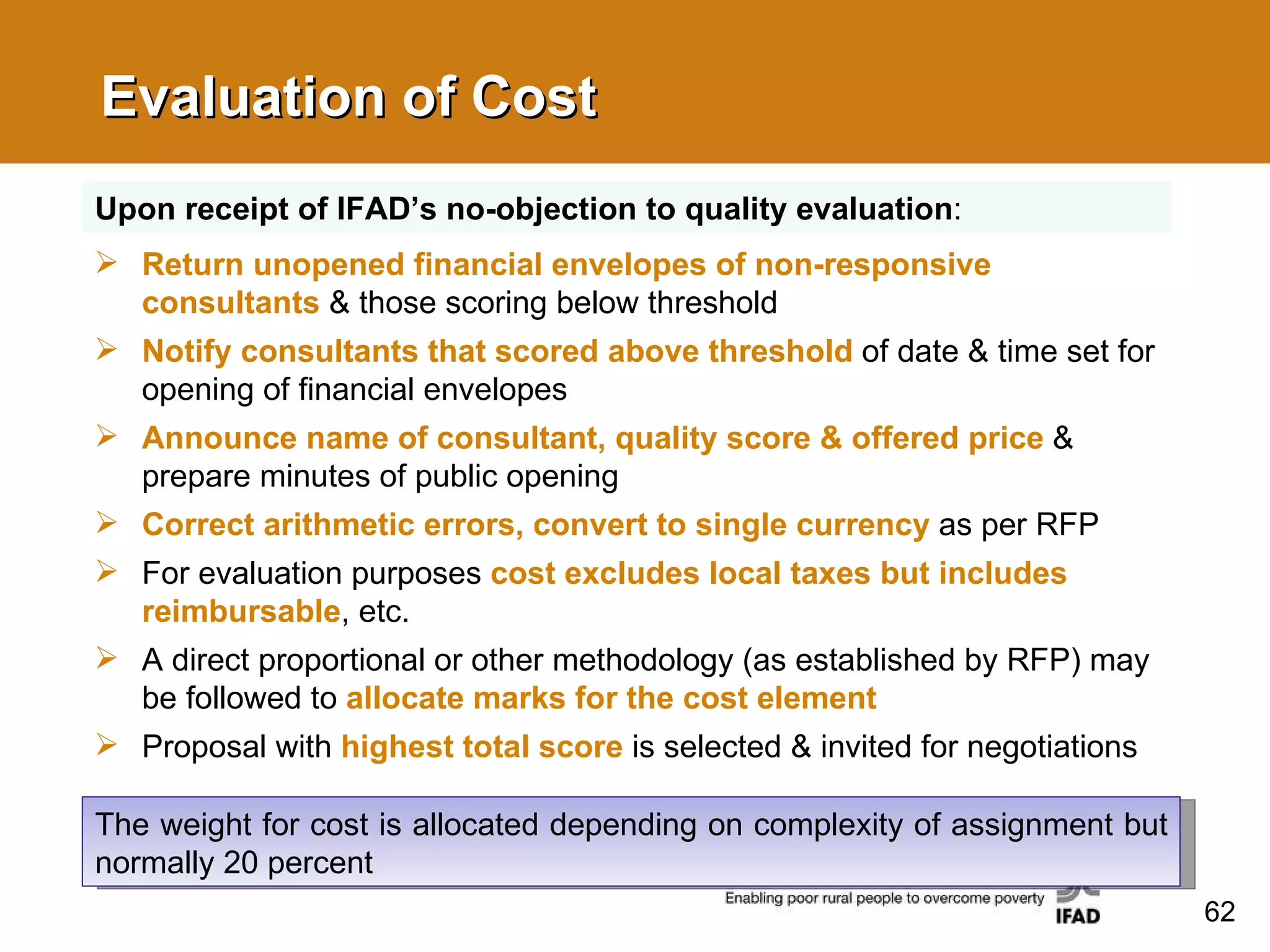 Evaluation of Cost Return unopened financial envelopes of non-responsive consultants   & those scoring below threshold  Notify consultants that scored above threshold   of date & time set for opening of financial envelopes Announce name of consultant, quality score & offered price  & prepare minutes of public opening Correct arithmetic errors, convert to single currency   as per RFP For evaluation purposes  cost excludes local taxes but includes reimbursable , etc. A direct proportional or other methodology (as established by RFP) may be followed to  allocate marks for the cost element Proposal with  highest total score  is selected & invited for negotiations Upon receipt of IFAD’s no-objection to quality evaluation : The weight for cost is allocated depending on complexity of assignment but normally 20 percent 