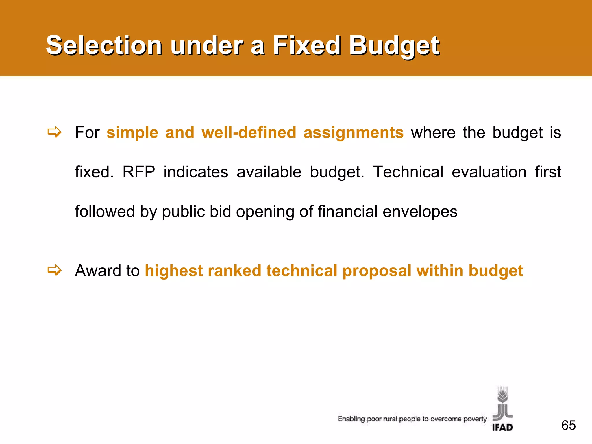Selection under a Fixed Budget  For  simple and well-defined assignments   where the budget is fixed. RFP indicates available budget. Technical evaluation first followed by public bid opening of financial envelopes Award to  highest ranked technical proposal within budget 