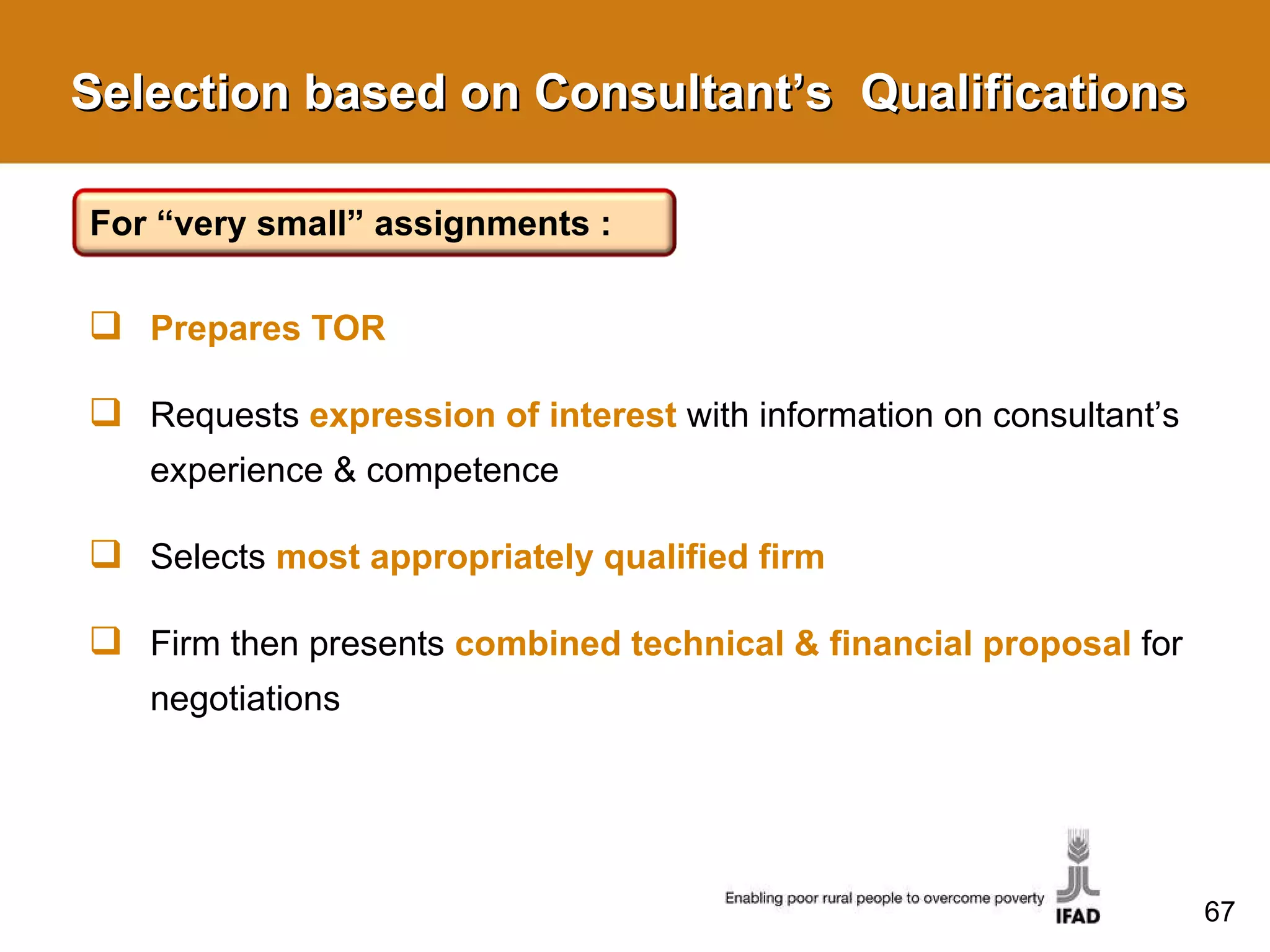 Selection based on Consultant’s  Qualifications Prepares TOR Requests  expression of interest   with information on consultant’s experience & competence Selects  most appropriately qualified firm Firm then presents  combined technical & financial proposal   for negotiations For “very small” assignments : 