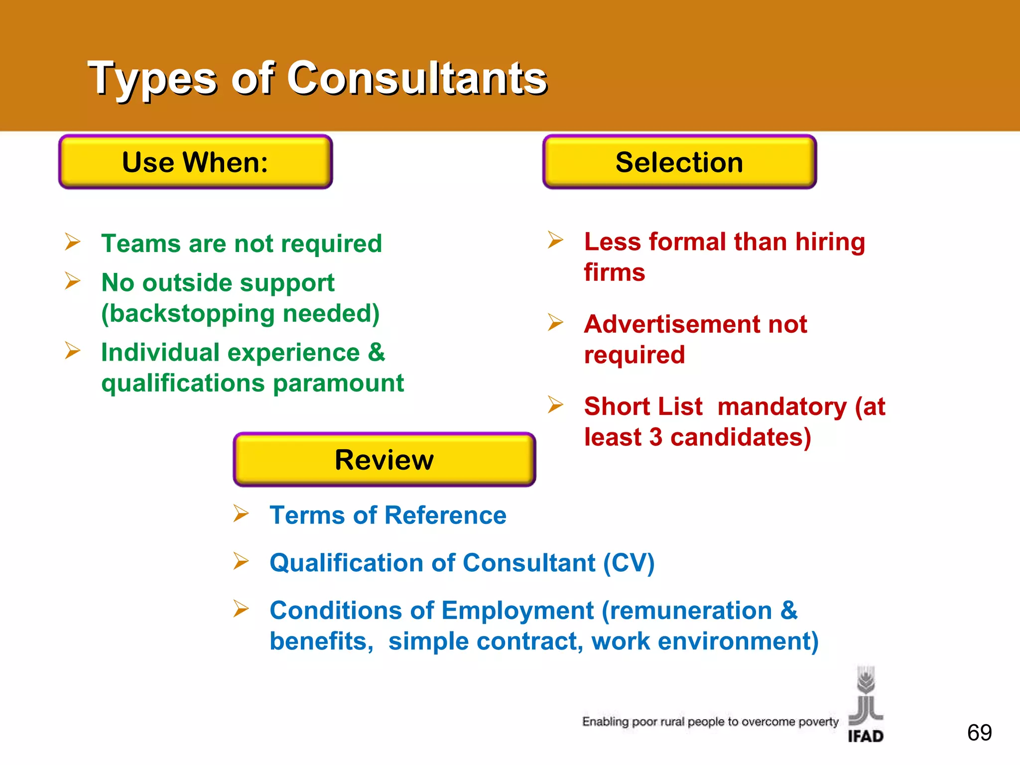 Types of Consultants Teams are not required No outside support (backstopping needed) Individual experience & qualifications paramount Terms of Reference Qualification of Consultant (CV) Conditions of Employment (remuneration & benefits,  simple contract, work environment) Less formal than hiring firms  Advertisement not required Short List  mandatory (at least 3 candidates)  Use When: Review Selection 