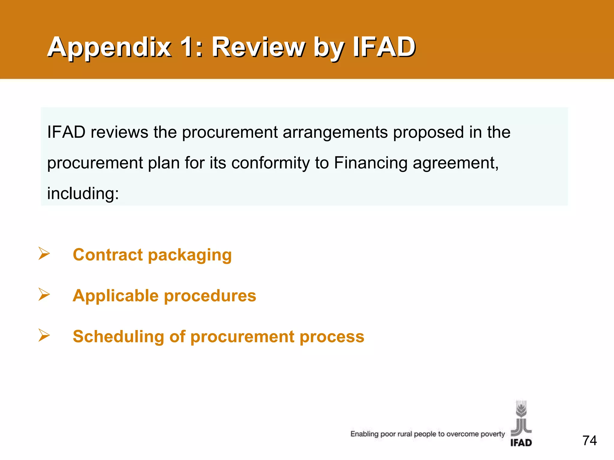 Appendix 1: Review by IFAD Contract packaging Applicable procedures Scheduling of procurement process IFAD reviews the procurement arrangements proposed in the procurement plan for its conformity to Financing agreement, including: 