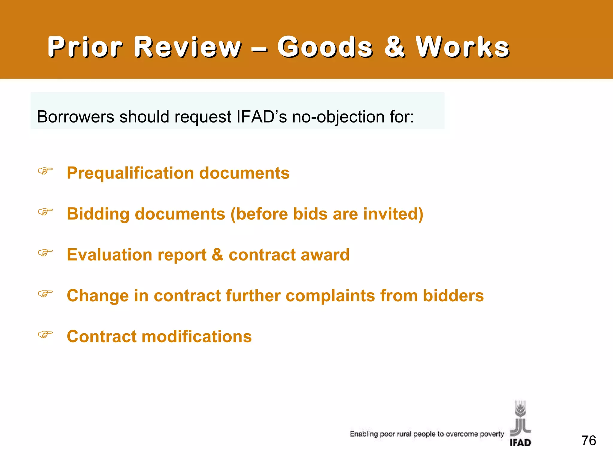 Prior Review – Goods & Works Prequalification documents Bidding documents (before bids are invited)  Evaluation report & contract award Change in contract further complaints from bidders Contract modifications Borrowers should request IFAD’s no-objection for: 