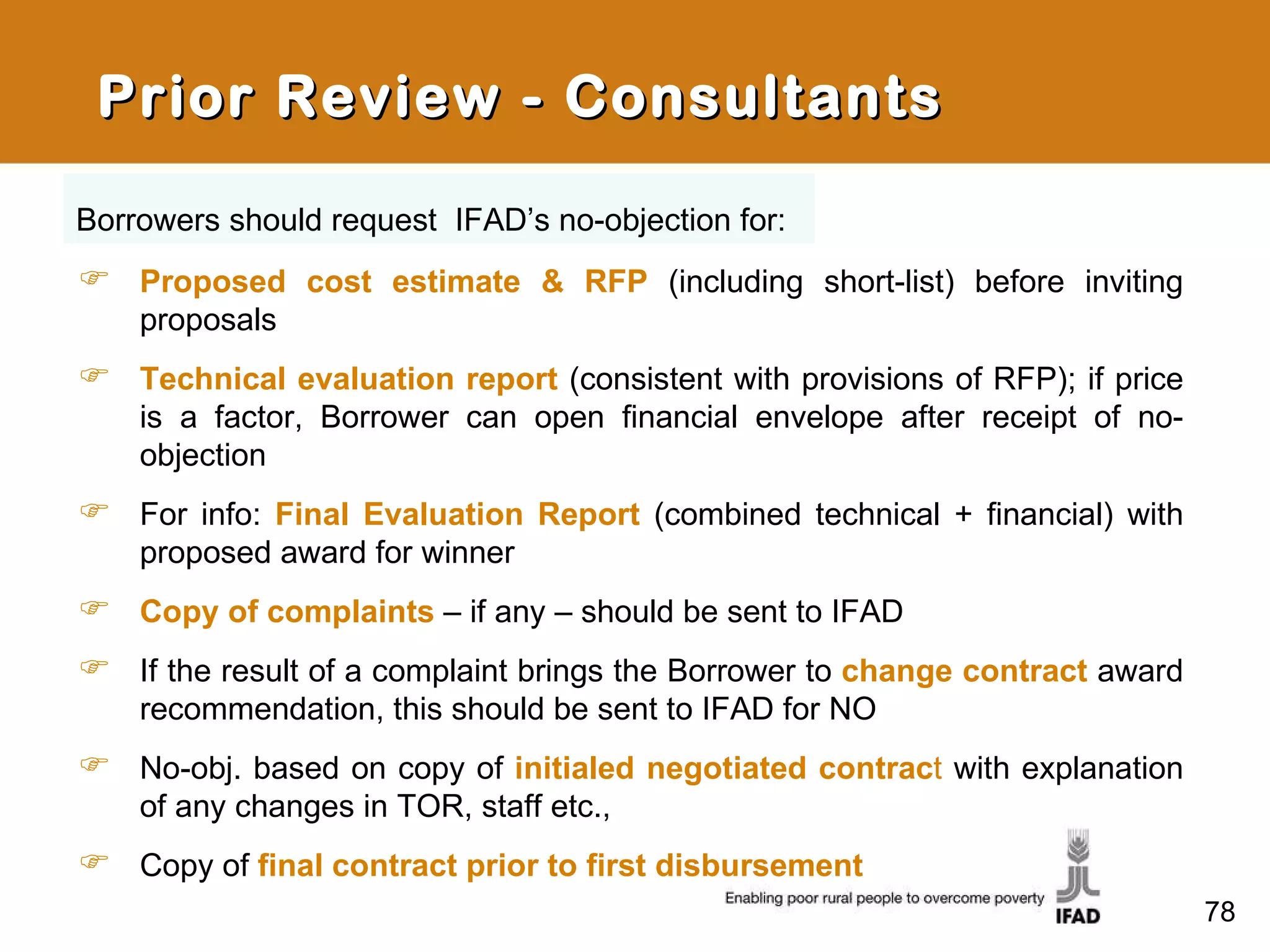 Prior Review - Consultants Proposed cost estimate & RFP   (including short-list) before inviting proposals Technical evaluation report   (consistent with provisions of RFP); if price is a factor, Borrower can open financial envelope after receipt of no-objection  For info:  Final Evaluation Report   (combined technical + financial) with proposed award for winner Copy of complaints   – if any – should be sent to IFAD If the result of a complaint brings the Borrower to  change contract  award recommendation, this should be sent to IFAD for NO No-obj. based on copy of  initialed negotiated contrac t  with explanation of any changes in TOR, staff etc., Copy of  final contract prior to first disbursement Borrowers should request  IFAD’s no-objection for: 