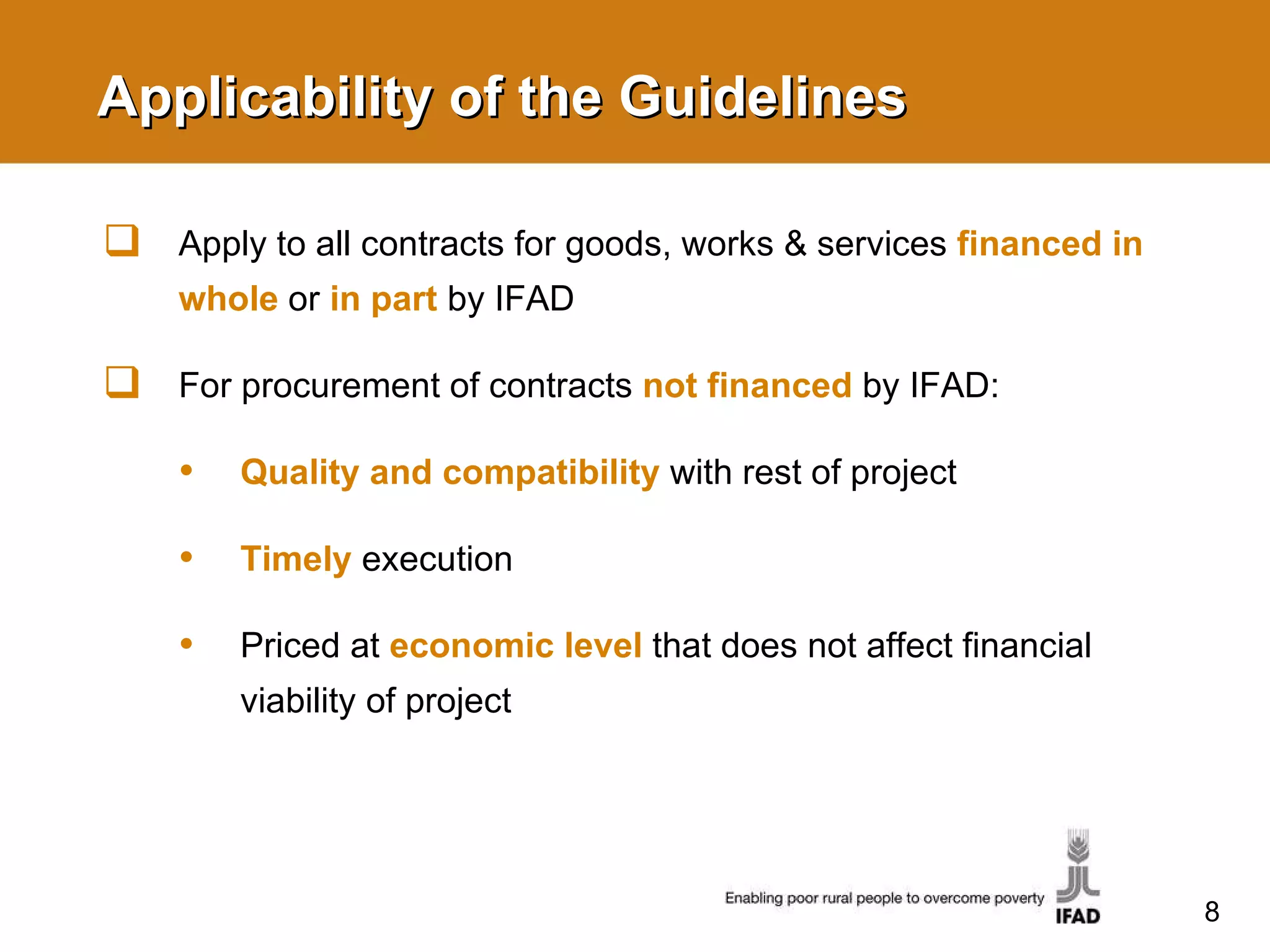 Applicability of the Guidelines Apply to all contracts for goods, works & services  financed in whole   or  in part   by IFAD For procurement of contracts  not financed  by IFAD: Quality and compatibility   with rest of project Timely   execution Priced at  economic level  that does not affect financial viability of project 