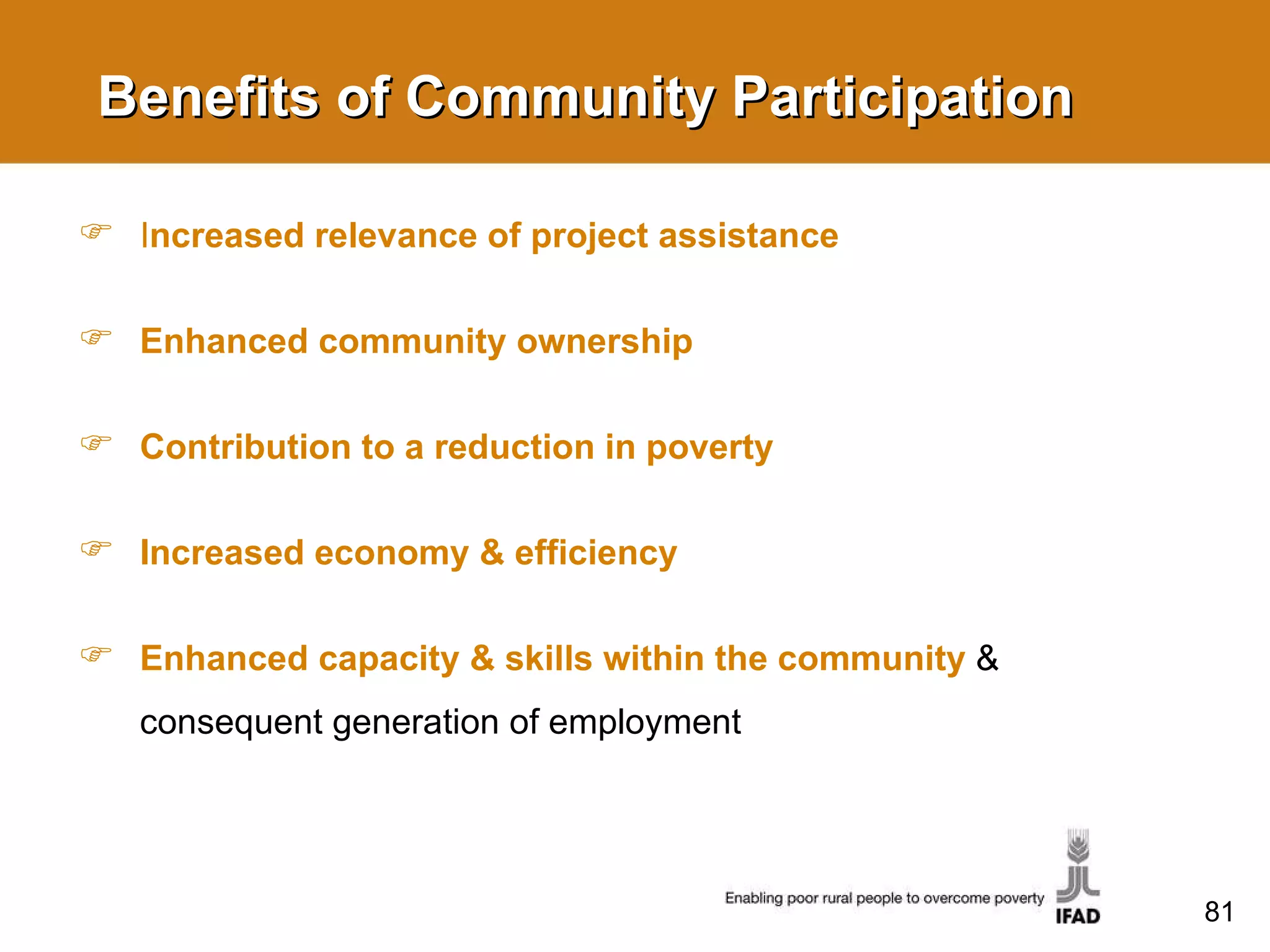 Benefits of Community Participation I ncreased relevance of project assistance Enhanced community ownership Contribution to a reduction in poverty Increased economy & efficiency Enhanced capacity & skills within the community   & consequent generation of employment 