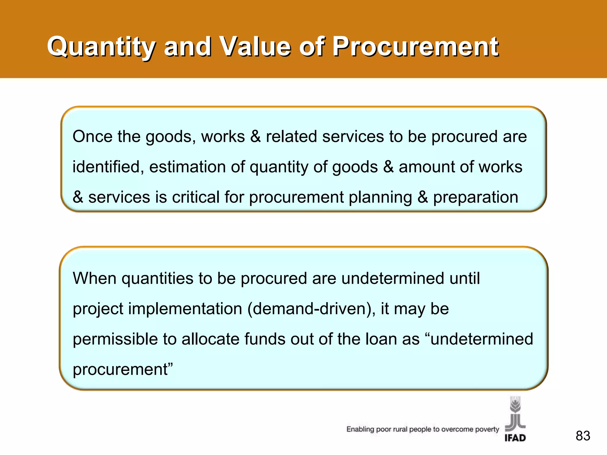 Quantity and Value of Procurement Once the goods, works & related services to be procured are identified, estimation of quantity of goods & amount of works & services is critical for procurement planning & preparation When quantities to be procured are undetermined until project implementation (demand-driven), it may be permissible to allocate funds out of the loan as “undetermined procurement” 