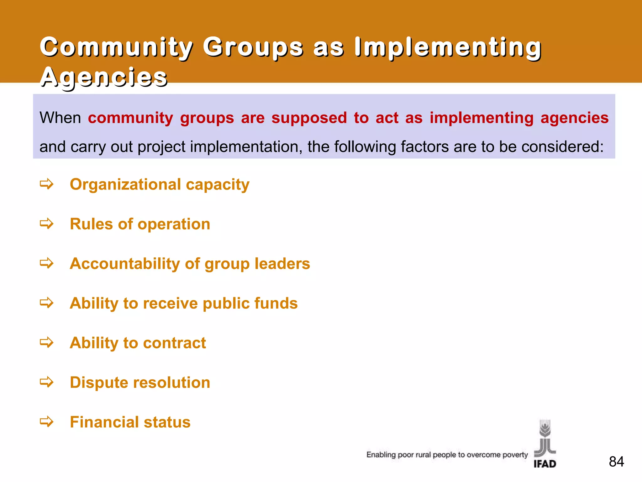 When  community groups are supposed to act as implementing agencies  and carry out project implementation, the following factors are to be considered: Community Groups as Implementing Agencies Organizational capacity Rules of operation Accountability of group leaders Ability to receive public funds Ability to contract Dispute resolution Financial status 