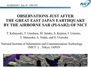 OBSERVATIONS JUST AFTER  THE GREAT EAST JAPAN EARTHQUAKE  BY THE AIRBORNE SAR (PI-SAR2) OF NICT  T. Kobayashi, T. Umehara, M. Satake,  S. Kojima, J. Uemoto,  T. Matsuoka, A. Nadai,  and  S. Uratsuka National Institute of Information and Communications Technology 　 ( NICT ） , Tokyo, JAPAN IGARSS2011  July 28  TH4.T07 