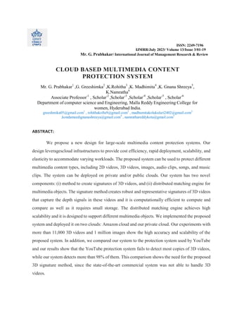 ISSN: 2249-7196
IJMRR/July 2023/ Volume 13/Issue 3/01-19
Mr. G. Prabhakar/ International Journal of Management Research & Review
CLOUD BASED MULTIMEDIA CONTENT
PROTECTION SYSTEM
Mr. G. Prabhakar1
,G. Greeshimka2
,K.Rohitha3
,K. Madhimita4
,K. Gnana Shreeya5
,
K.Namratha6
Associate Professor-1
, Scholar-2
,Scholar-3
,Scholar-4
,Scholar-5
, Scholar-6
Department of computer science and Engineering, Malla Reddy Engineering College for
women, Hyderabad India.
greeshmika05@gmail.com1
, rohithakollu9@gmail.com2
, madhumitakolukuluri2402@gmail.com3
,kondameedignanashreeya@gmail.com4
, namrathareddykota@gmail.com5
ABSTRACT:
We propose a new design for large-scale multimedia content protection systems. Our
design leveragescloud infrastructures to provide cost efficiency, rapid deployment, scalability, and
elasticity to accommodate varying workloads. The proposed system can be used to protect different
multimedia content types, including 2D videos, 3D videos, images, audio clips, songs, and music
clips. The system can be deployed on private and/or public clouds. Our system has two novel
components: (i) method to create signatures of 3D videos, and (ii) distributed matching engine for
multimedia objects. The signature method creates robust and representative signatures of 3D videos
that capture the depth signals in these videos and it is computationally efficient to compute and
compare as well as it requires small storage. The distributed matching engine achieves high
scalability and it is designed to support different multimedia objects. We implemented the proposed
system and deployed it on two clouds: Amazon cloud and our private cloud. Our experiments with
more than 11,000 3D videos and 1 million images show the high accuracy and scalability of the
proposed system. In addition, we compared our system to the protection system used by YouTube
and our results show that the YouTube protection system fails to detect most copies of 3D videos,
while our system detects more than 98% of them. This comparison shows the need for the proposed
3D signature method, since the state-of-the-art commercial system was not able to handle 3D
videos.
 