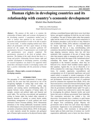 International journal of Rural Development, Environment and Health Research(IJREH) [Vol-2, Issue-3, May-Jun, 2018]
https://dx.doi.org/10.22161/ijreh.2.3.4 ISSN: 2456-8678
www.aipublications.com/ijreh Page | 31
Human rights in developing countries and its
relationship with country’s economic development
Khalid Abas Rashid Kurachi
Public Law, Erbil, Kurdistan
Email: khalid.abaskurachi@gmail.com
Abstract— The purpose of this study is to examine the
relationship of human rights and economic development in
the developing countries. A quantitative method used in
order to analyze data gathered by the researcher. The
researcher used questionnaire in order to be able to analyze
the current study. A random sampling method used, where
almost all participants will have equal chances of being
selected for the sample. The researcher gathered 161
questionnaires, however 12 questionnaires were invalid and
149 questionnaires were properly completed. The
questionnaire structured in the form of multiple choice
questions. The finding of this study showed that there is a
strong and positive relationship between human right and
economic development in developing countries, according
the research hypothesis was found to be supported which
stated that a developed economic in developing country will
have a positive relationship with the protection of human
rights.
Keywords— Human rights, economic development,
developing countries.
I. INTRODUCTION
The perception of elevated requirements of human rights
security has for some time been perceived as one of the
recognizing highlights of cutting edge social orders. An
unmistakable distinction exists between cutting edge
countries and creating nations notwithstanding when we
separate between various categories of human rights, for
example, common and political rights and financial and
social rights. The surviving cross-national and quantitative
writing on human rights has looked either expressly at
financial elements or certainly as control factors nearby
extraordinary arrangements of social, political and social
informative factors (Freeman &Staley, 2018). Demonstrate
estimations in the writing additionally incorporate controls
for settled impacts or for provincial and sub-territorial variety
commonly as heartiness checks (Horne, 2018). In this paper,
we center expressly around the monetary and geological
parts of human rights execution as for physical honesty rights
utilizing a consolidated human rights factor score, local sham
factors, and spatial weightings for both the size and vicinity
of neighbors. The part of human rights (other than property
rights and the control of law) to these pivotal connections in
the formative procedure is still, be that as it may, blurred in
lack of definition. (Pildes, 2018), indicates a reasonable part
for human rights-type factors in advancing financial
development. Be that as it may, notwithstanding solid
contentions that political foundations underlie the neediness
traps plaguing numerous nations, there has still been
moderately little examination of the part of human rights
other than property rights in managing such traps. To some
degree, this may mirror the impact of the 'institutional school'
contending that human rights are to some degree
insignificant to the formative procedure, where they are
believed to be a 'decent' which wealthier nations supply to
their populace. Against this, we can set (Kuruvilla, et al.
2018), contention for a wide range of human rights. For this,
issues, for example, opportunity, reasonableness and
correspondence are all of equivalent significance and social
capital (which is accepted to include components of both
monetary and noneconomic rights) positively affects welfare
and development. Somewhere in the range of conditional
proof for contention has originated from (Duflo, 2012), who
discovered positive connections between both property rights
and non-monetary human rights and improvement. Why and
when do governments mishandle human rights? For quite a
few years, analysts have endeavored to answer this inquiry
by investigating the political, financial, lawful, and social
factors that seem to influence governments' basic leadership.
This examination motivation has yielded a few vital
discoveries: Governments have a tendency to quell human
rights with a specific end goal to keep up control when they
see dangers from contradicting groups. Majority rule
governments tend to direct less such misuse than despotic
governments. Suppression is less predominant in wealthier
and littler nations, while increments in infringement of
human rights are likely amid times of common war. Lawful
organizations additionally seem to factor into these choices:
 