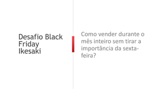 Desafio Black
Friday
Ikesaki
Como vender durante o
mês inteiro sem tirar a
importância da sexta-
feira?
 