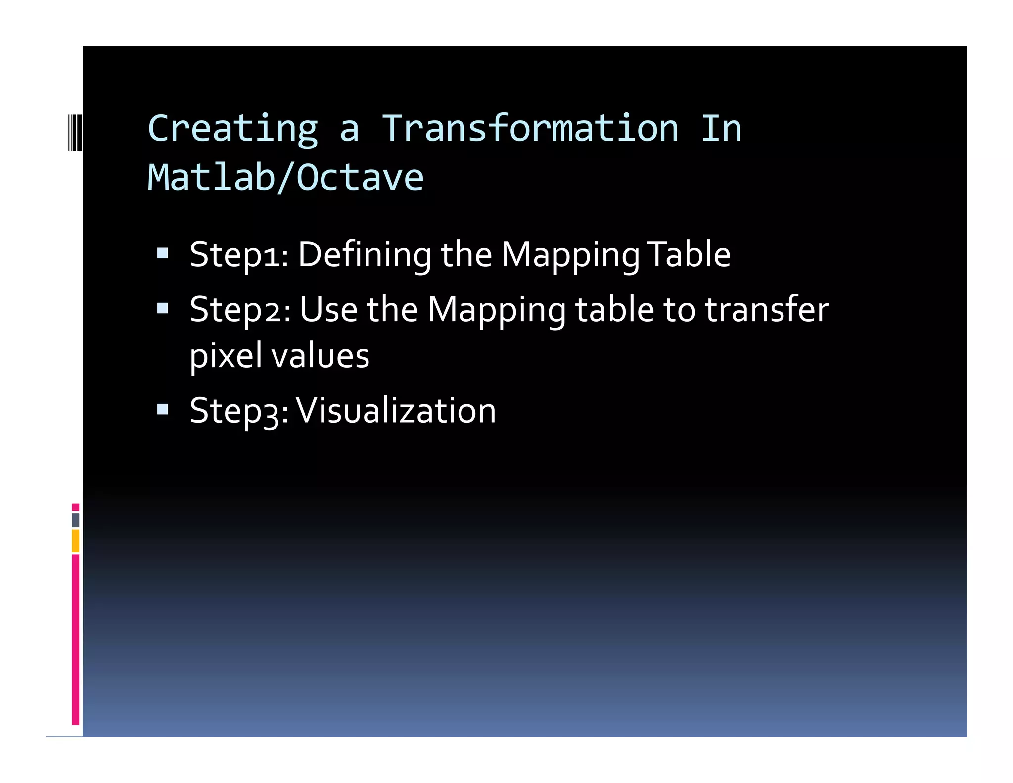 Creating a Transformation In
Matlab/Octave
 Step1: Defining the MappingTable
 Step2: Use the Mapping table to transfer
pixel values
 Step3:Visualization
 Step1: Defining the MappingTable
 Step2: Use the Mapping table to transfer
pixel values
 Step3:Visualization
 