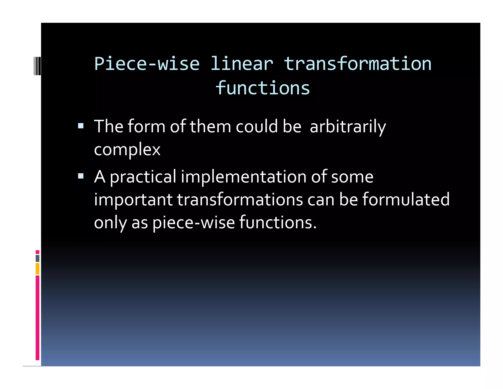Piece-wise linear transformation
functions
 The form of them could be arbitrarily
complex
 A practical implementation of some
important transformations can be formulated
only as piece-wise functions.
 The form of them could be arbitrarily
complex
 A practical implementation of some
important transformations can be formulated
only as piece-wise functions.
 