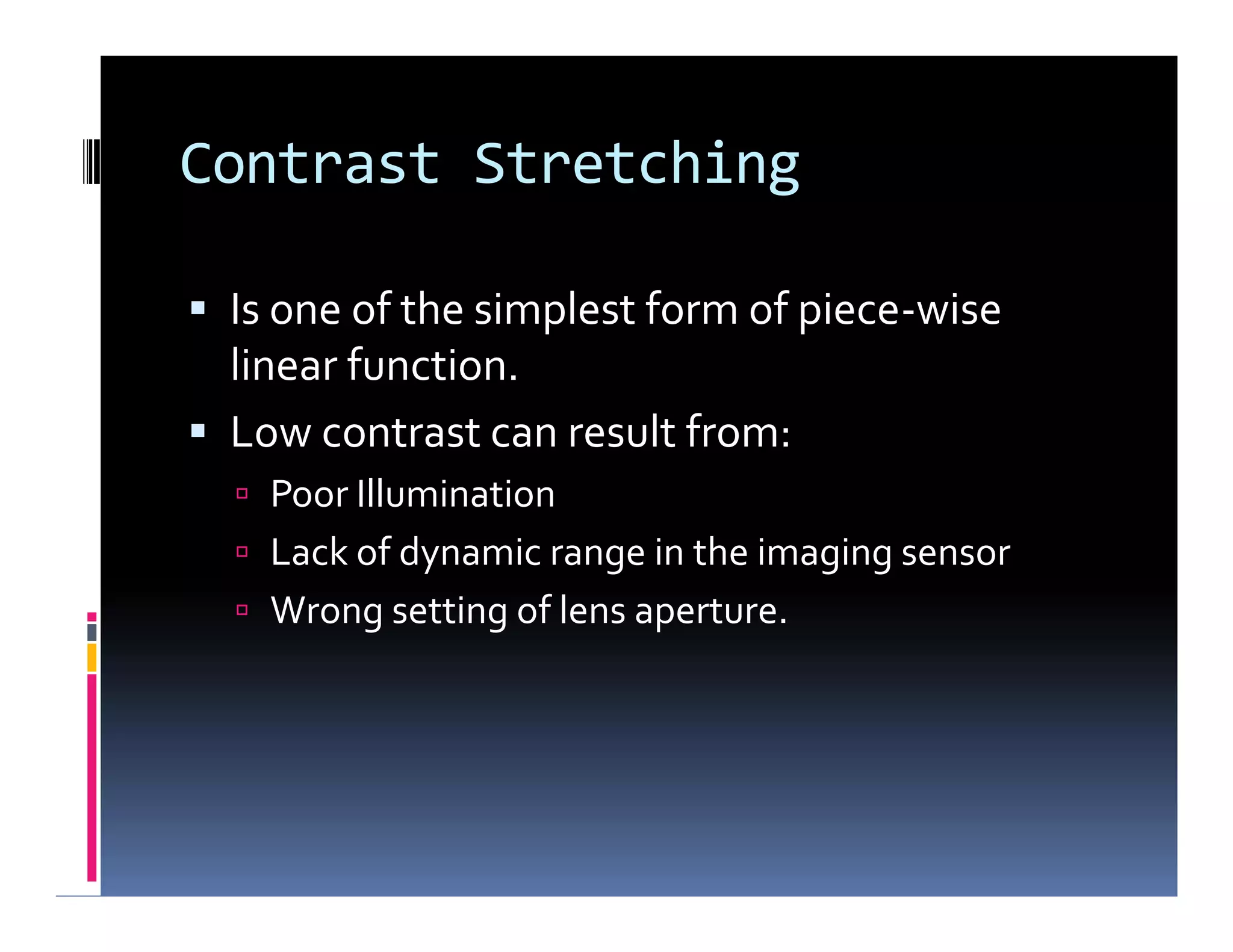 Contrast Stretching
 Is one of the simplest form of piece-wise
linear function.
 Low contrast can result from:
 Poor Illumination
 Lack of dynamic range in the imaging sensor
 Wrong setting of lens aperture.
 Is one of the simplest form of piece-wise
linear function.
 Low contrast can result from:
 Poor Illumination
 Lack of dynamic range in the imaging sensor
 Wrong setting of lens aperture.
 