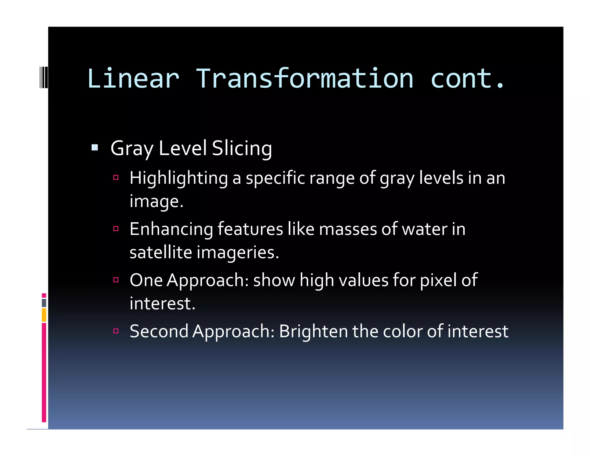 Linear Transformation cont.
 Gray Level Slicing
 Highlighting a specific range of gray levels in an
image.
 Enhancing features like masses of water in
satellite imageries.
 OneApproach: show high values for pixel of
interest.
 SecondApproach: Brighten the color of interest
 Gray Level Slicing
 Highlighting a specific range of gray levels in an
image.
 Enhancing features like masses of water in
satellite imageries.
 OneApproach: show high values for pixel of
interest.
 SecondApproach: Brighten the color of interest
 