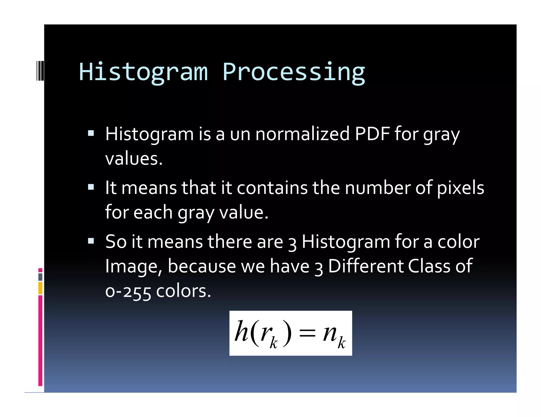 Histogram Processing
 Histogram is a un normalized PDF for gray
values.
 It means that it contains the number of pixels
for each gray value.
 So it means there are 3 Histogram for a color
Image, because we have 3 Different Class of
0-255 colors.
 Histogram is a un normalized PDF for gray
values.
 It means that it contains the number of pixels
for each gray value.
 So it means there are 3 Histogram for a color
Image, because we have 3 Different Class of
0-255 colors.
kk nrh )(
 