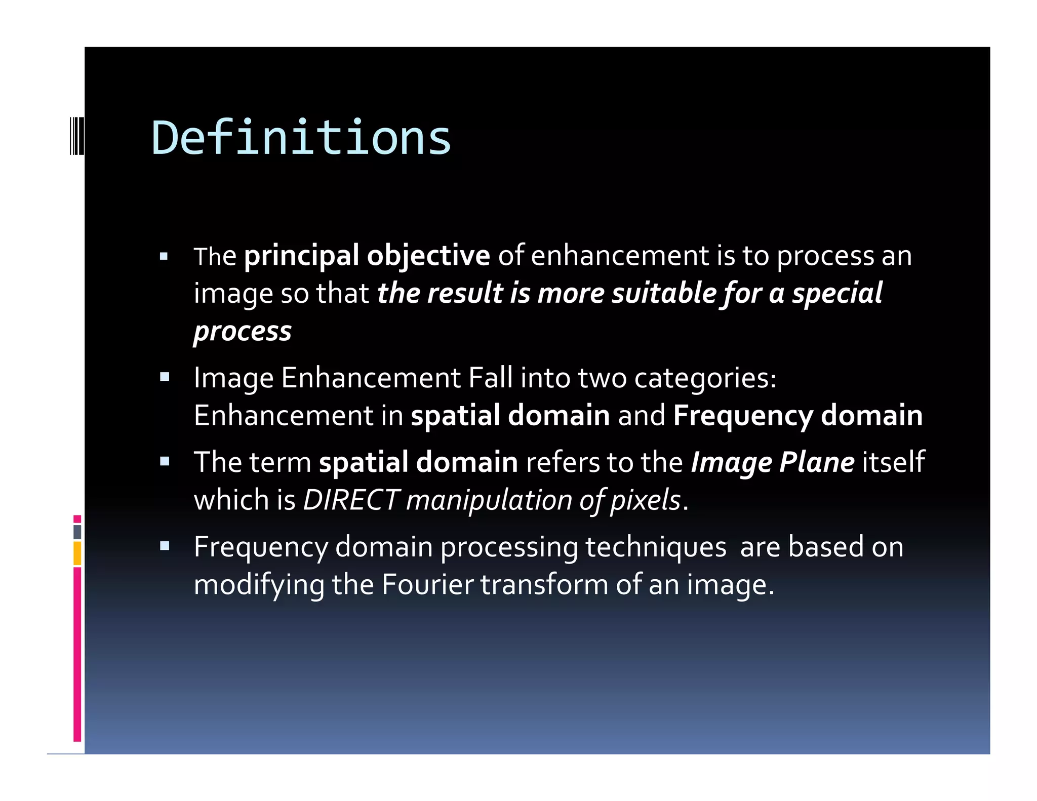 Definitions
 The principal objective of enhancement is to process an
image so that the result is more suitable for a special
process
 Image Enhancement Fall into two categories:
Enhancement in spatial domain and Frequency domain
 The term spatial domain refers to the Image Plane itself
which is DIRECT manipulation of pixels.
 Frequency domain processing techniques are based on
modifying the Fourier transform of an image.
 The principal objective of enhancement is to process an
image so that the result is more suitable for a special
process
 Image Enhancement Fall into two categories:
Enhancement in spatial domain and Frequency domain
 The term spatial domain refers to the Image Plane itself
which is DIRECT manipulation of pixels.
 Frequency domain processing techniques are based on
modifying the Fourier transform of an image.
 