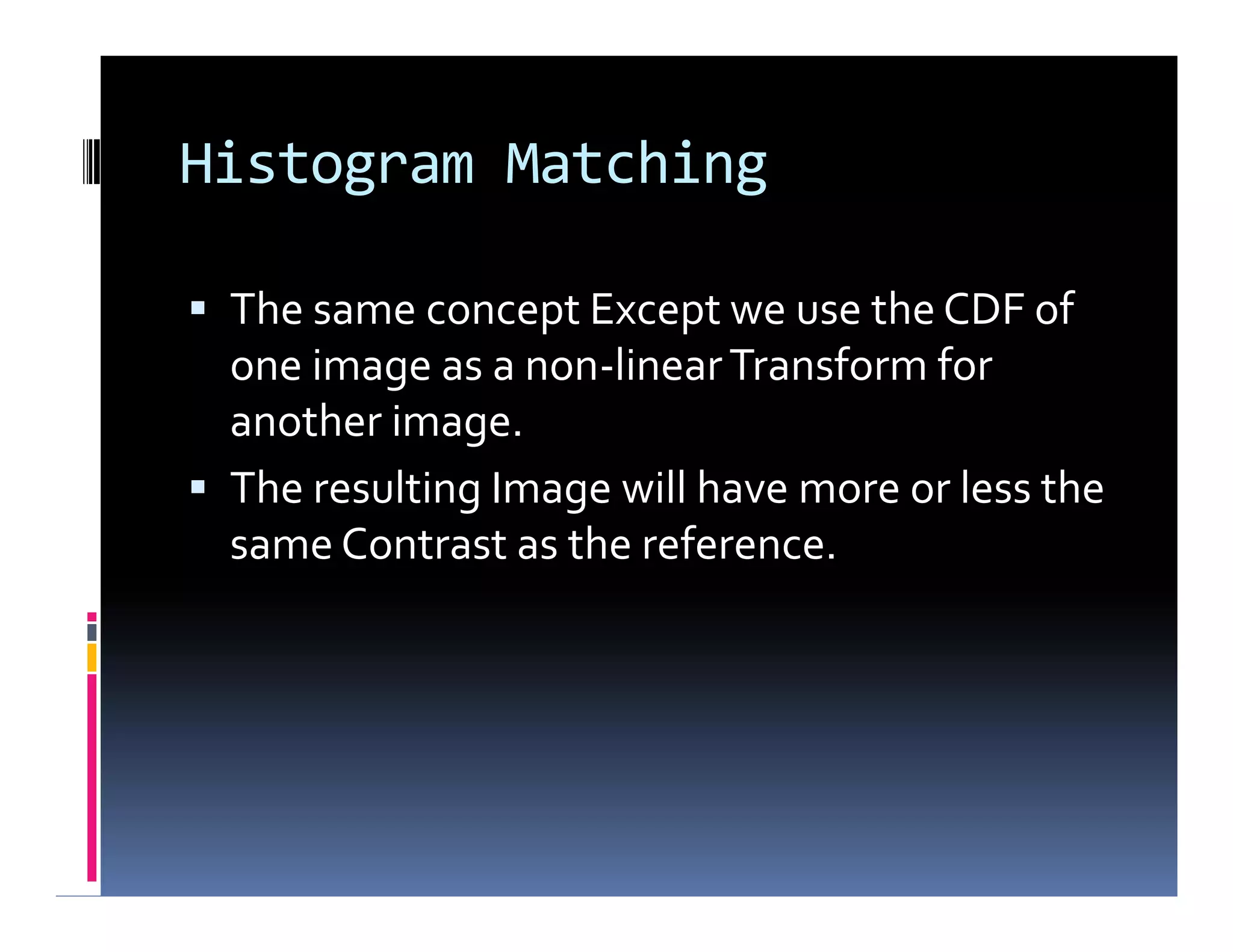 Histogram Matching
 The same concept Except we use the CDF of
one image as a non-linearTransform for
another image.
 The resulting Image will have more or less the
same Contrast as the reference.
 The same concept Except we use the CDF of
one image as a non-linearTransform for
another image.
 The resulting Image will have more or less the
same Contrast as the reference.
 