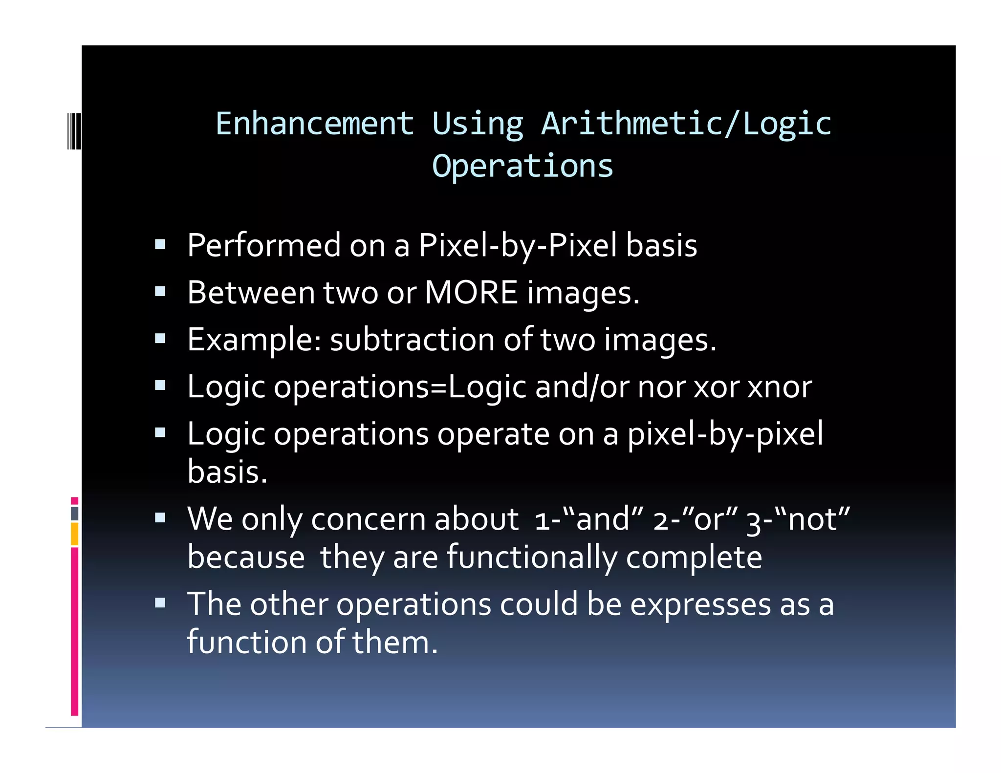 Enhancement Using Arithmetic/Logic
Operations
 Performed on a Pixel-by-Pixel basis
 Between two or MORE images.
 Example: subtraction of two images.
 Logic operations=Logic and/or nor xor xnor
 Logic operations operate on a pixel-by-pixel
basis.
 We only concern about 1-“and” 2-”or” 3-“not”
because they are functionally complete
 The other operations could be expresses as a
function of them.
 Performed on a Pixel-by-Pixel basis
 Between two or MORE images.
 Example: subtraction of two images.
 Logic operations=Logic and/or nor xor xnor
 Logic operations operate on a pixel-by-pixel
basis.
 We only concern about 1-“and” 2-”or” 3-“not”
because they are functionally complete
 The other operations could be expresses as a
function of them.
 