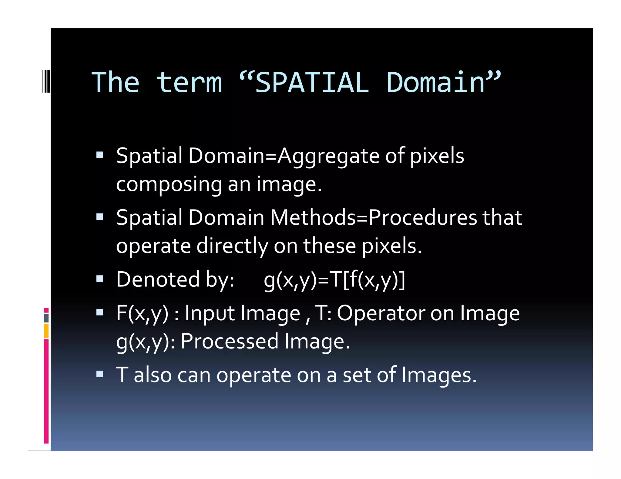 The term “SPATIAL Domain”
 Spatial Domain=Aggregate of pixels
composing an image.
 Spatial Domain Methods=Procedures that
operate directly on these pixels.
 Denoted by: g(x,y)=T[f(x,y)]
 F(x,y) : Input Image ,T: Operator on Image
g(x,y): Processed Image.
 T also can operate on a set of Images.
 Spatial Domain=Aggregate of pixels
composing an image.
 Spatial Domain Methods=Procedures that
operate directly on these pixels.
 Denoted by: g(x,y)=T[f(x,y)]
 F(x,y) : Input Image ,T: Operator on Image
g(x,y): Processed Image.
 T also can operate on a set of Images.
 