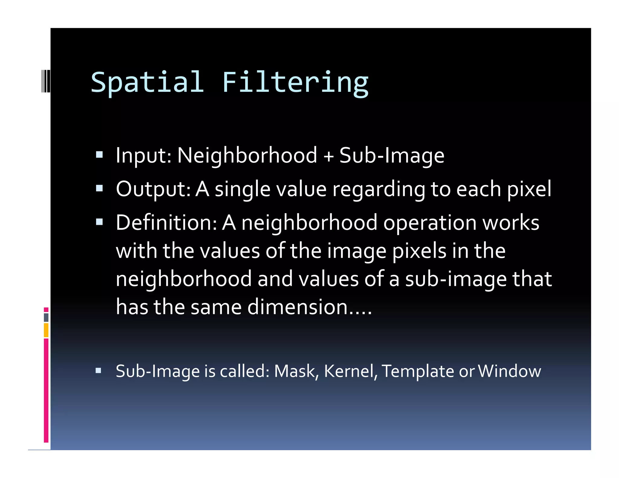 Spatial Filtering
 Input: Neighborhood + Sub-Image
 Output:A single value regarding to each pixel
 Definition: A neighborhood operation works
with the values of the image pixels in the
neighborhood and values of a sub-image that
has the same dimension….
 Sub-Image is called: Mask, Kernel,Template orWindow
 Input: Neighborhood + Sub-Image
 Output:A single value regarding to each pixel
 Definition: A neighborhood operation works
with the values of the image pixels in the
neighborhood and values of a sub-image that
has the same dimension….
 Sub-Image is called: Mask, Kernel,Template orWindow
 