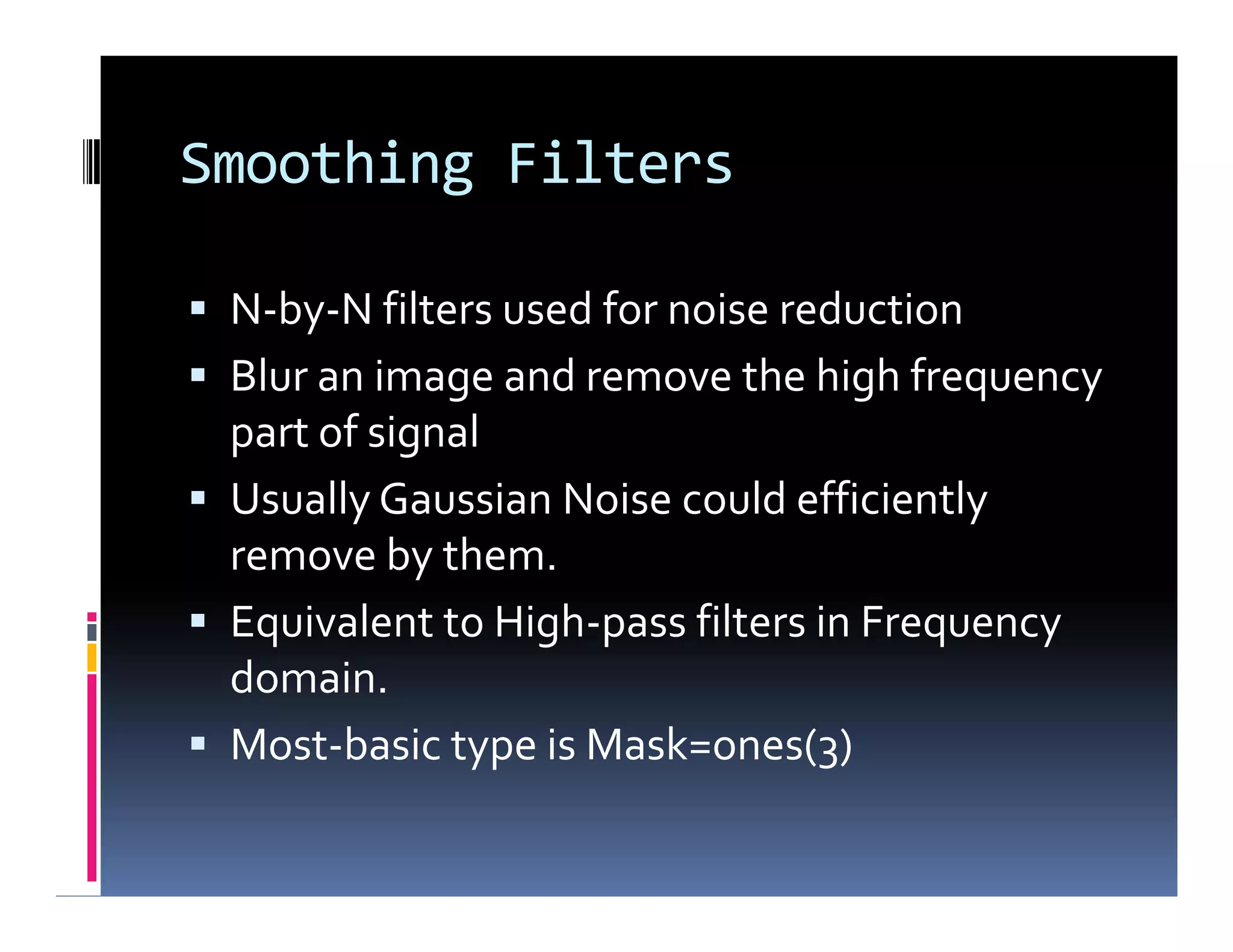 Smoothing Filters
 N-by-N filters used for noise reduction
 Blur an image and remove the high frequency
part of signal
 Usually Gaussian Noise could efficiently
remove by them.
 Equivalent to High-pass filters in Frequency
domain.
 Most-basic type is Mask=ones(3)
 N-by-N filters used for noise reduction
 Blur an image and remove the high frequency
part of signal
 Usually Gaussian Noise could efficiently
remove by them.
 Equivalent to High-pass filters in Frequency
domain.
 Most-basic type is Mask=ones(3)
 