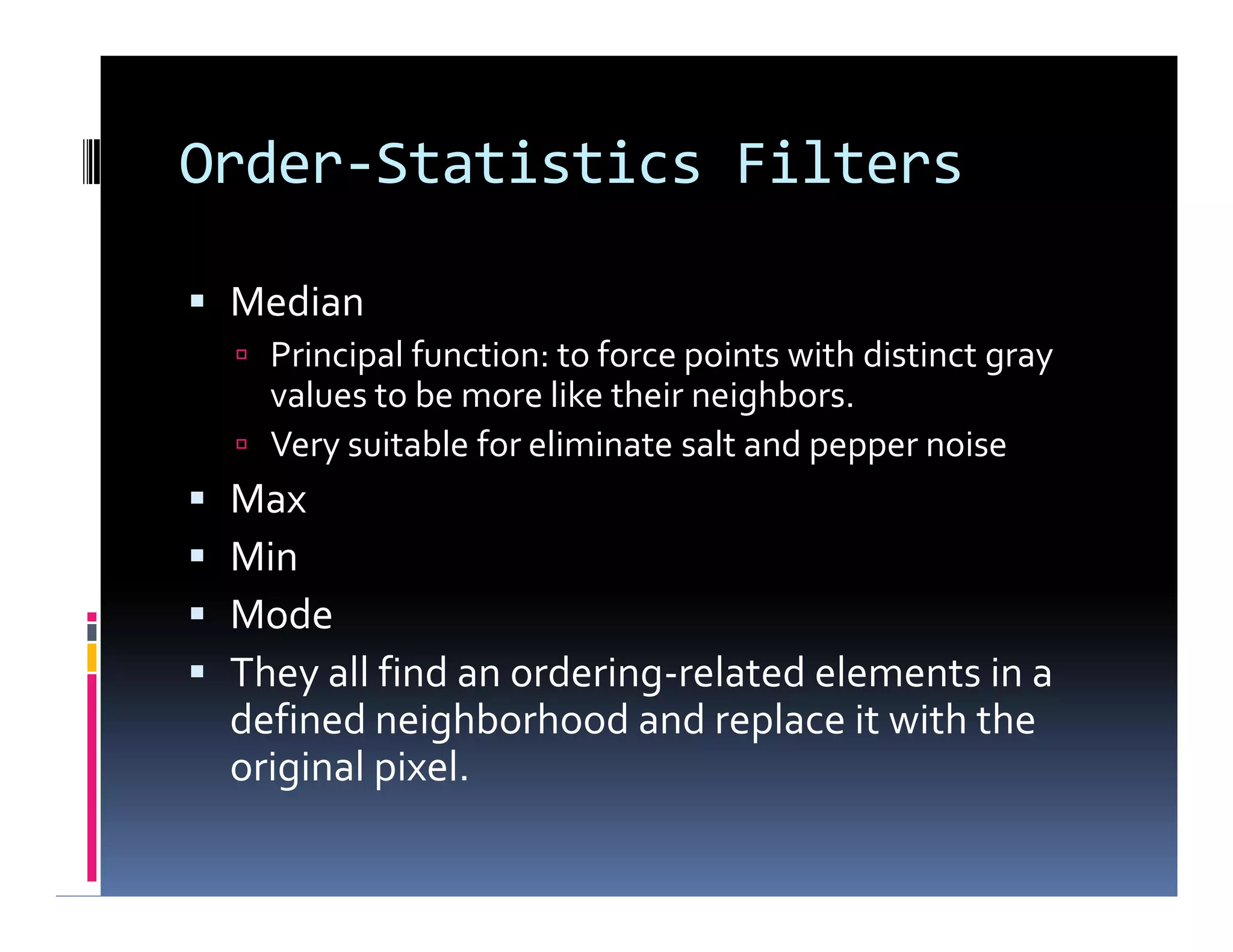Order-Statistics Filters
 Median
 Principal function: to force points with distinct gray
values to be more like their neighbors.
 Very suitable for eliminate salt and pepper noise
 Max
 Min
 Mode
 They all find an ordering-related elements in a
defined neighborhood and replace it with the
original pixel.
 Median
 Principal function: to force points with distinct gray
values to be more like their neighbors.
 Very suitable for eliminate salt and pepper noise
 Max
 Min
 Mode
 They all find an ordering-related elements in a
defined neighborhood and replace it with the
original pixel.
 