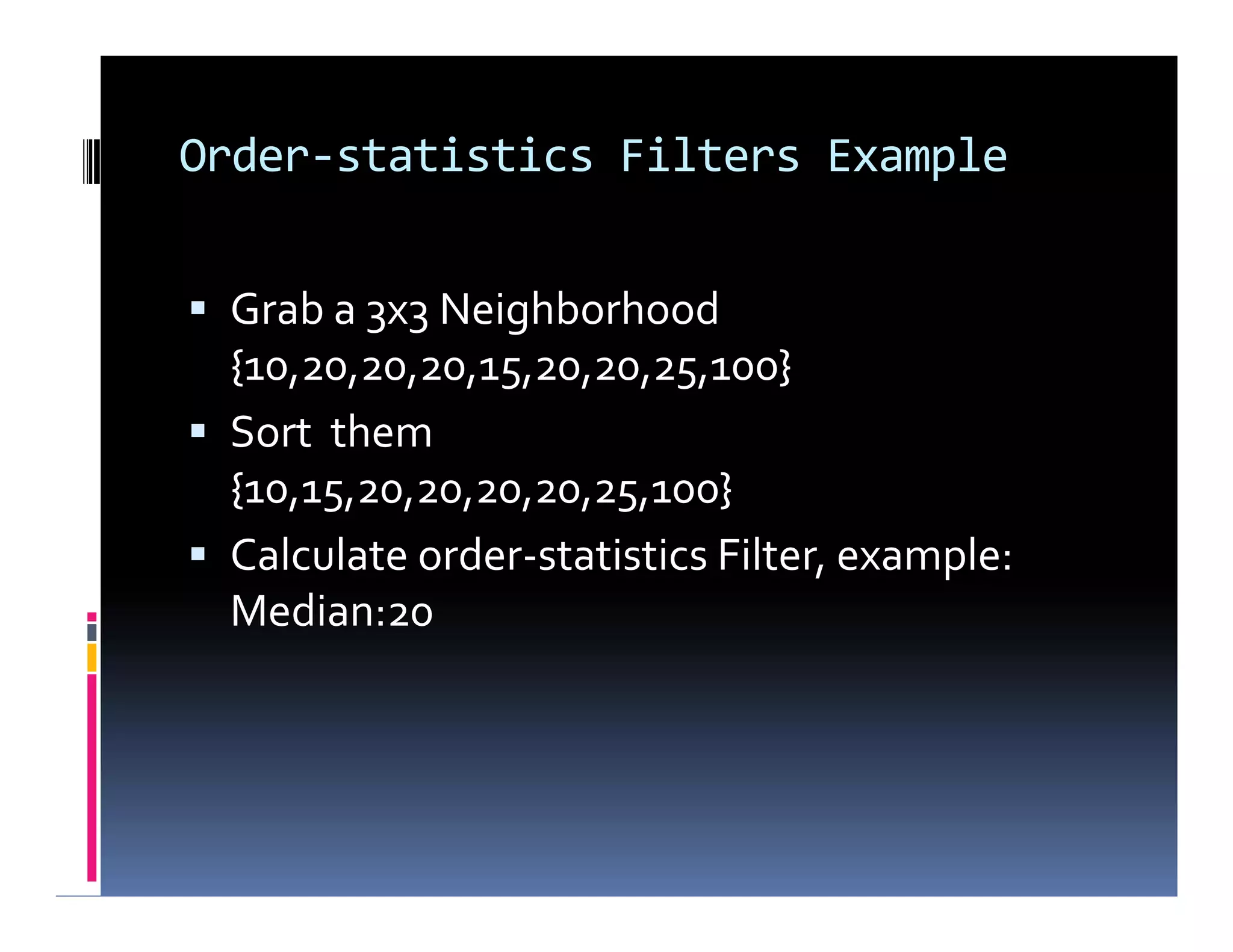 Order-statistics Filters Example
 Grab a 3x3 Neighborhood
{10,20,20,20,15,20,20,25,100}
 Sort them
{10,15,20,20,20,20,25,100}
 Calculate order-statistics Filter, example:
Median:20
 Grab a 3x3 Neighborhood
{10,20,20,20,15,20,20,25,100}
 Sort them
{10,15,20,20,20,20,25,100}
 Calculate order-statistics Filter, example:
Median:20
 