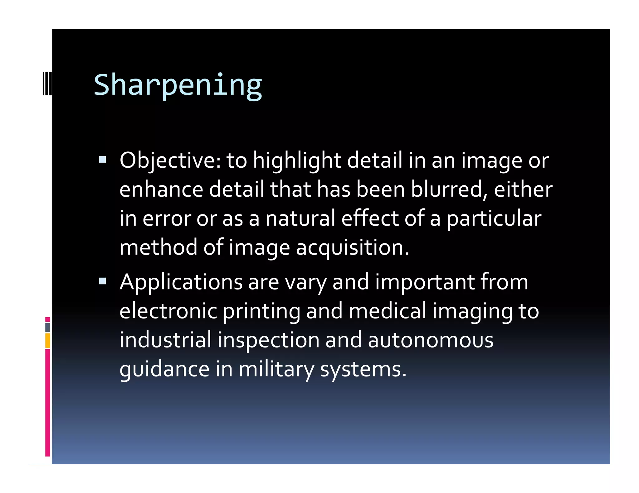Sharpening
 Objective: to highlight detail in an image or
enhance detail that has been blurred, either
in error or as a natural effect of a particular
method of image acquisition.
 Applications are vary and important from
electronic printing and medical imaging to
industrial inspection and autonomous
guidance in military systems.
 Objective: to highlight detail in an image or
enhance detail that has been blurred, either
in error or as a natural effect of a particular
method of image acquisition.
 Applications are vary and important from
electronic printing and medical imaging to
industrial inspection and autonomous
guidance in military systems.
 
