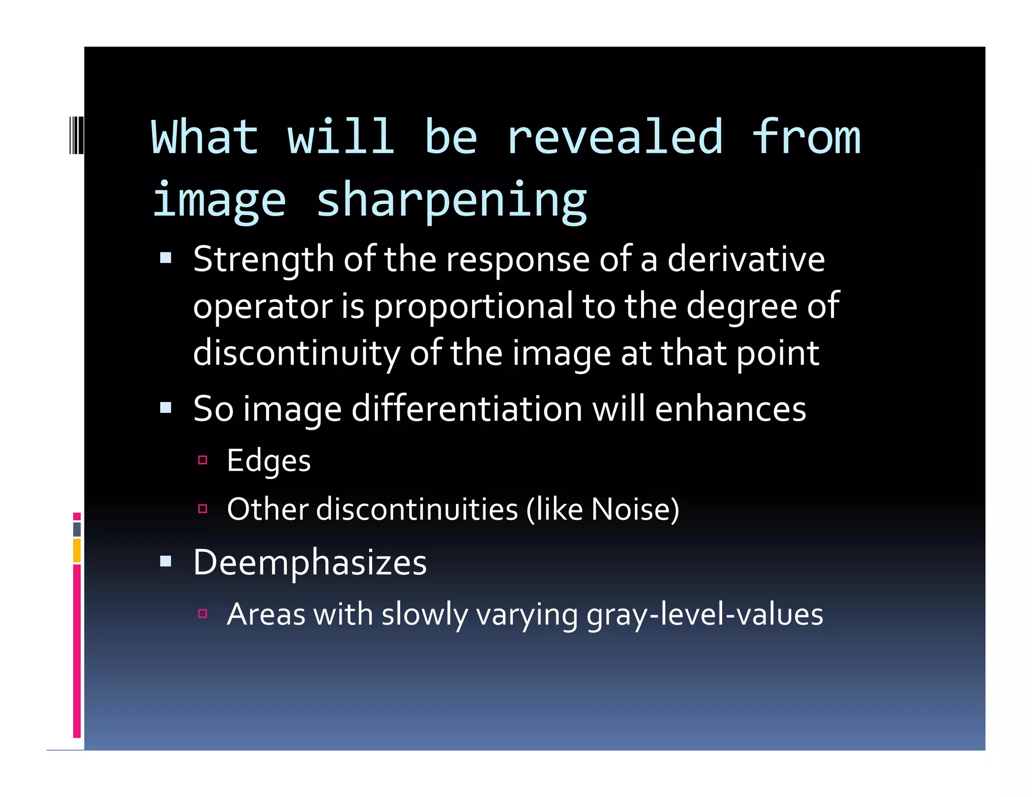 What will be revealed from
image sharpening
 Strength of the response of a derivative
operator is proportional to the degree of
discontinuity of the image at that point
 So image differentiation will enhances
 Edges
 Other discontinuities (like Noise)
 Deemphasizes
 Areas with slowly varying gray-level-values
 Strength of the response of a derivative
operator is proportional to the degree of
discontinuity of the image at that point
 So image differentiation will enhances
 Edges
 Other discontinuities (like Noise)
 Deemphasizes
 Areas with slowly varying gray-level-values
 