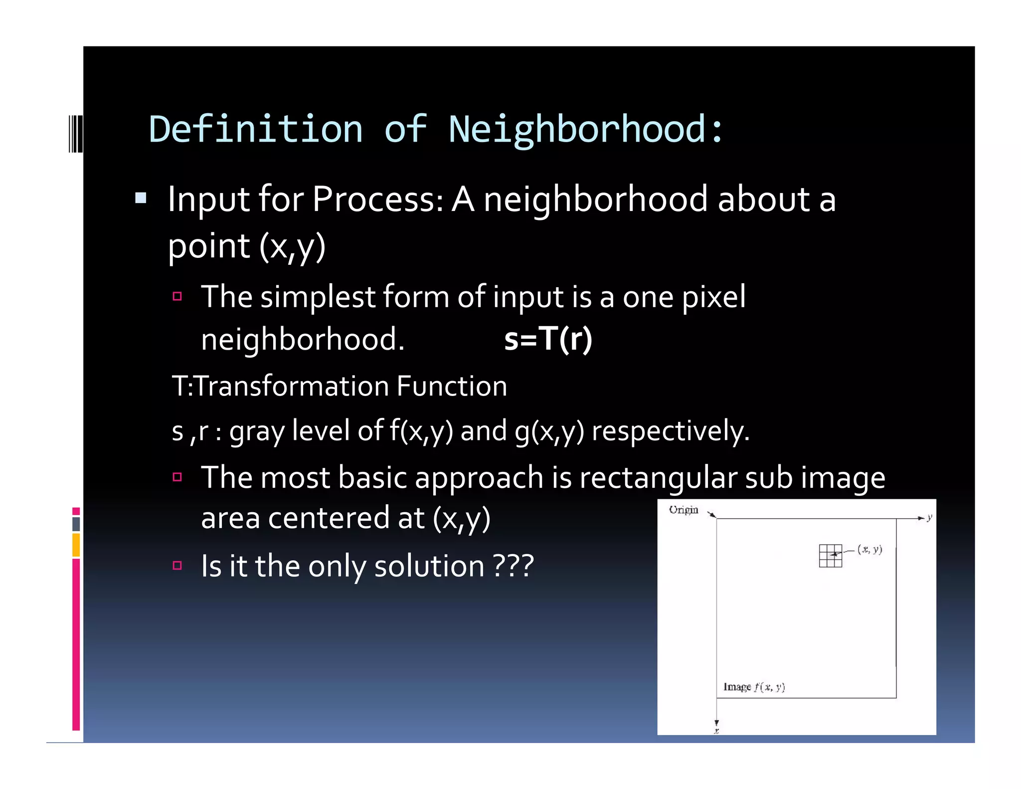 Definition of Neighborhood:
 Input for Process: A neighborhood about a
point (x,y)
 The simplest form of input is a one pixel
neighborhood. s=T(r)
T:Transformation Function
s ,r : gray level of f(x,y) and g(x,y) respectively.
 The most basic approach is rectangular sub image
area centered at (x,y)
 Is it the only solution ???
 Input for Process: A neighborhood about a
point (x,y)
 The simplest form of input is a one pixel
neighborhood. s=T(r)
T:Transformation Function
s ,r : gray level of f(x,y) and g(x,y) respectively.
 The most basic approach is rectangular sub image
area centered at (x,y)
 Is it the only solution ???
 