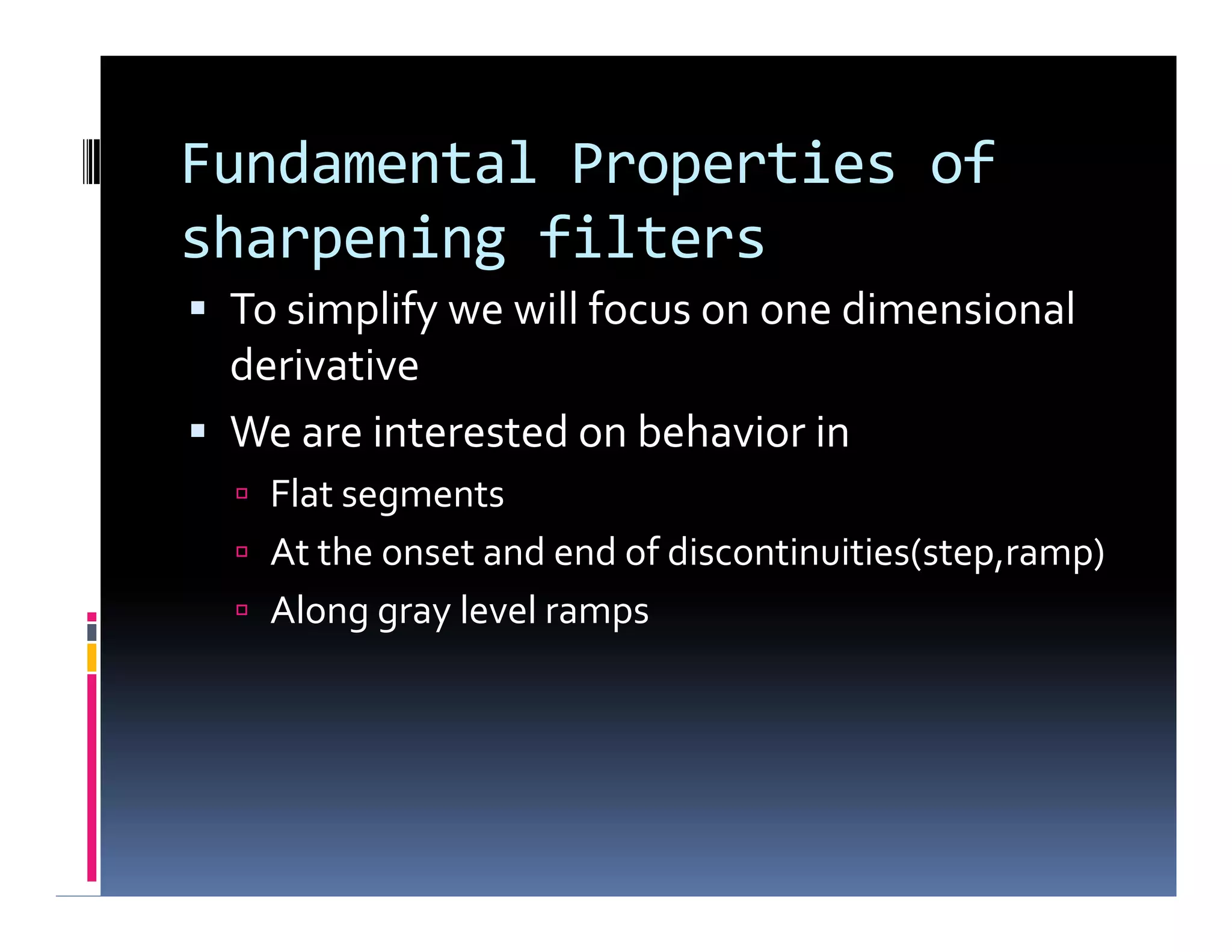 Fundamental Properties of
sharpening filters
 To simplify we will focus on one dimensional
derivative
 We are interested on behavior in
 Flat segments
 At the onset and end of discontinuities(step,ramp)
 Along gray level ramps
 To simplify we will focus on one dimensional
derivative
 We are interested on behavior in
 Flat segments
 At the onset and end of discontinuities(step,ramp)
 Along gray level ramps
 