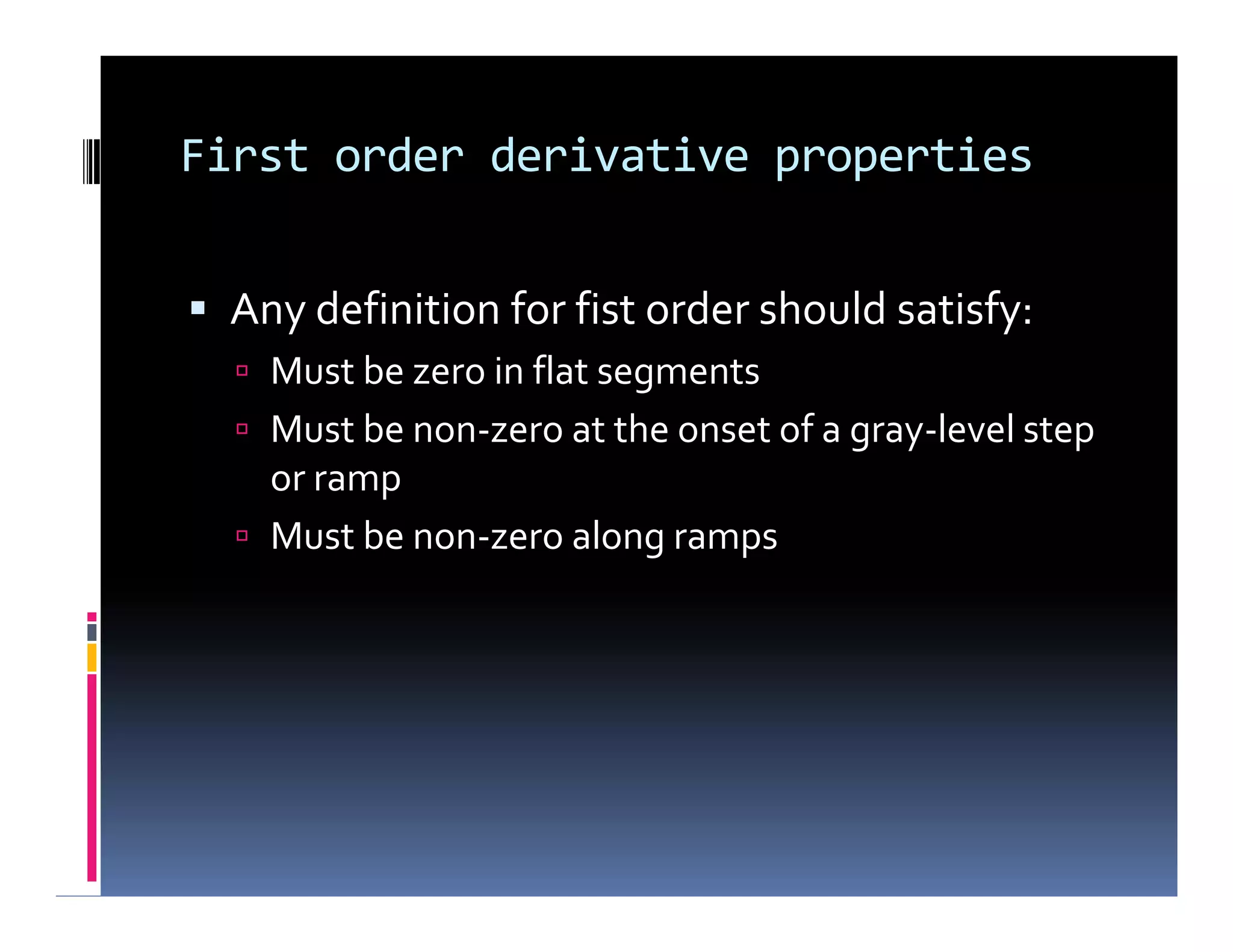 First order derivative properties
 Any definition for fist order should satisfy:
 Must be zero in flat segments
 Must be non-zero at the onset of a gray-level step
or ramp
 Must be non-zero along ramps
 Any definition for fist order should satisfy:
 Must be zero in flat segments
 Must be non-zero at the onset of a gray-level step
or ramp
 Must be non-zero along ramps
 