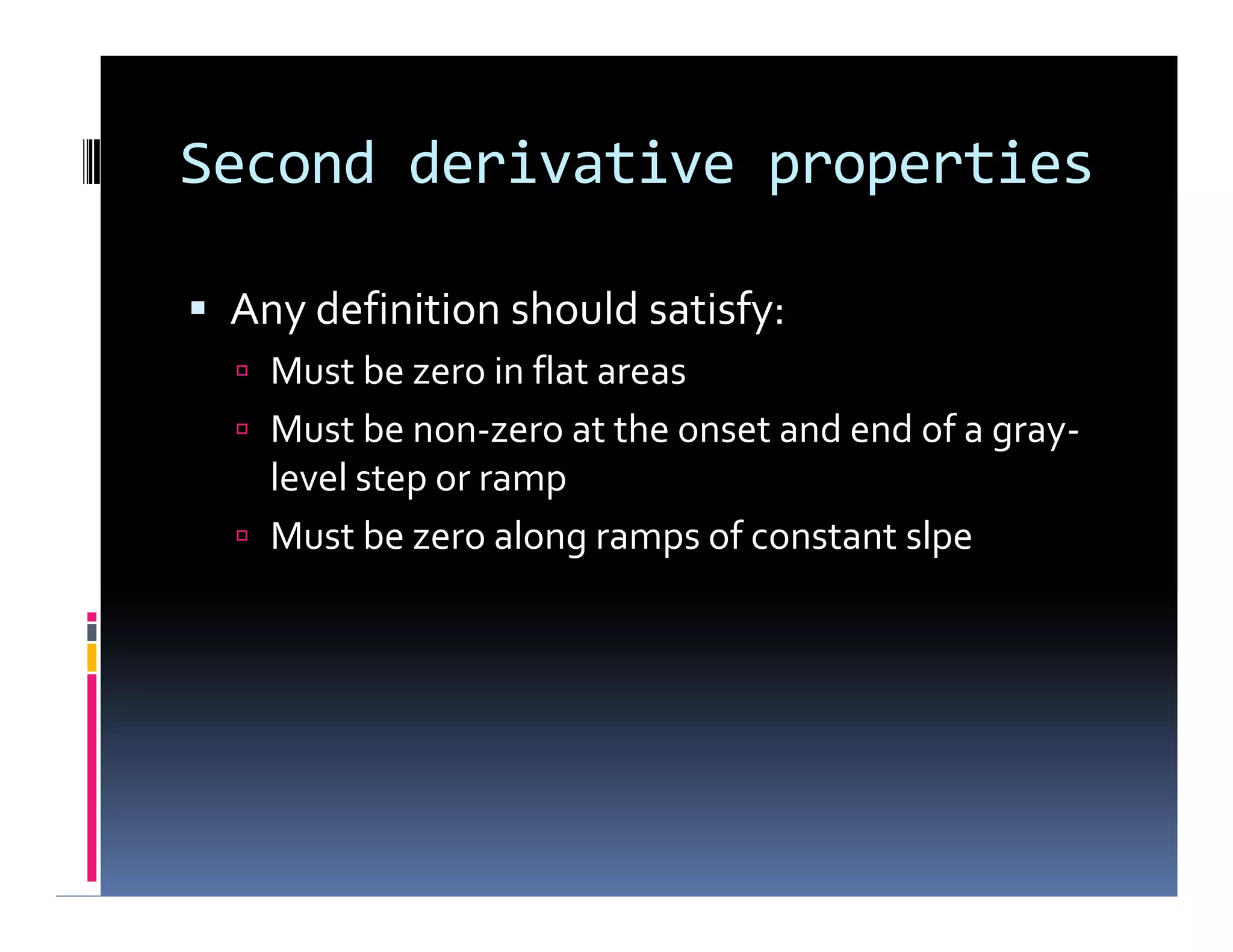 Second derivative properties
 Any definition should satisfy:
 Must be zero in flat areas
 Must be non-zero at the onset and end of a gray-
level step or ramp
 Must be zero along ramps of constant slpe
 Any definition should satisfy:
 Must be zero in flat areas
 Must be non-zero at the onset and end of a gray-
level step or ramp
 Must be zero along ramps of constant slpe
 