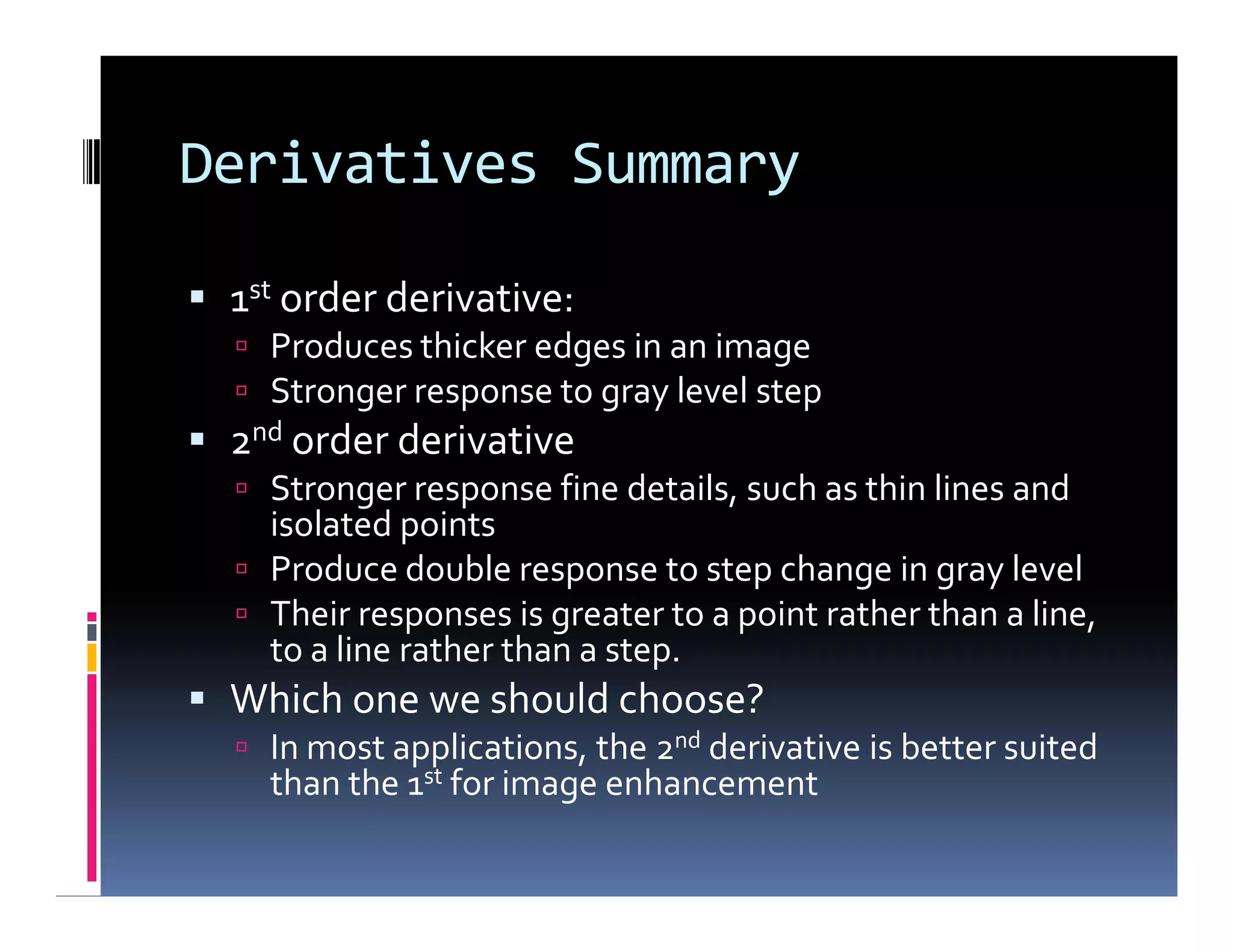 Derivatives Summary
 1st order derivative:
 Produces thicker edges in an image
 Stronger response to gray level step
 2nd order derivative
 Stronger response fine details, such as thin lines and
isolated points
 Produce double response to step change in gray level
 Their responses is greater to a point rather than a line,
to a line rather than a step.
 Which one we should choose?
 In most applications, the 2nd derivative is better suited
than the 1st for image enhancement
 1st order derivative:
 Produces thicker edges in an image
 Stronger response to gray level step
 2nd order derivative
 Stronger response fine details, such as thin lines and
isolated points
 Produce double response to step change in gray level
 Their responses is greater to a point rather than a line,
to a line rather than a step.
 Which one we should choose?
 In most applications, the 2nd derivative is better suited
than the 1st for image enhancement
 