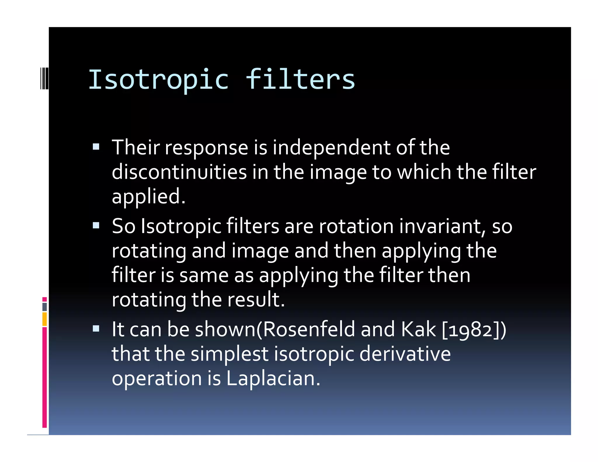 Isotropic filters
 Their response is independent of the
discontinuities in the image to which the filter
applied.
 So Isotropic filters are rotation invariant, so
rotating and image and then applying the
filter is same as applying the filter then
rotating the result.
 It can be shown(Rosenfeld and Kak [1982])
that the simplest isotropic derivative
operation is Laplacian.
 Their response is independent of the
discontinuities in the image to which the filter
applied.
 So Isotropic filters are rotation invariant, so
rotating and image and then applying the
filter is same as applying the filter then
rotating the result.
 It can be shown(Rosenfeld and Kak [1982])
that the simplest isotropic derivative
operation is Laplacian.
 